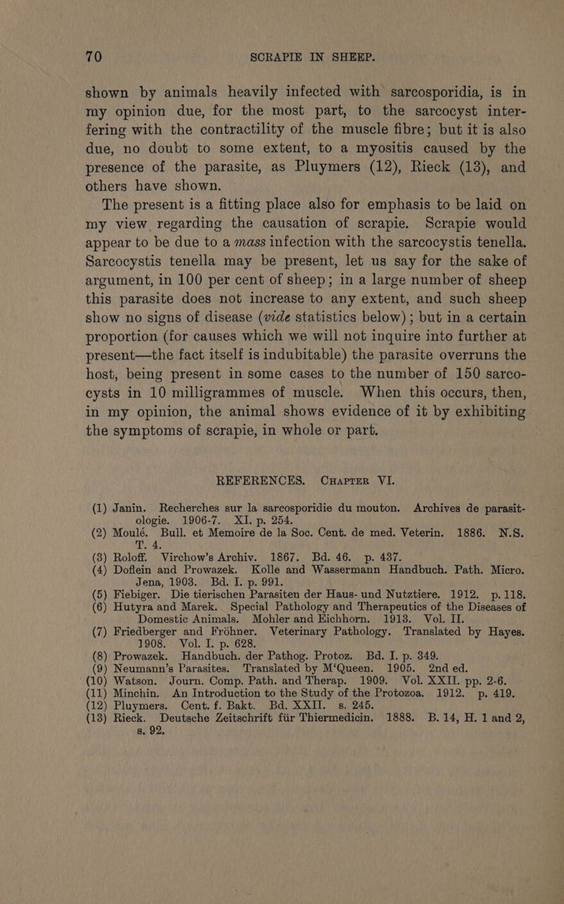 shown by animals heavily infected with sarcosporidia, is in my opinion due, for the most part, to the sarcocyst inter- fering with the contractility of the muscle fibre; but it is also due, no doubt to some extent, to a myositis caused by the presence of the parasite, as sine bara (12), Rieck (13), and others have shown. The present is a fitting place also for emphasis to be laid on my view regarding the causation of scrapie. Scrapie would appear to be due to a mass infection with the sarcocystis tenella. Sarcocystis tenella may be present, let us say for the sake of argument, in 100 per cent of sheep; in a large number of sheep this parasite does not increase to any extent, and such sheep show no signs of disease (vide statistics below) ; but in a certain proportion (for causes which we will not inquire into further at present—the fact itself is indubitable) the parasite overruns the host, being present in some cases to the number of 150 sarco- cysts in 10 milligrammes of muscle. When this occurs, then, in my opinion, the animal shows evidence of it by exhibiting the symptoms of scrapie, in whole or part. REFERENCES. CuHapter VI. (1) Janin. Recherches sur la sarcosporidie du mouton. Archives de parasit- ologie. 1906-7. XI. p. 254. (2) Moulé. Bull. et Memoire de la Soc. Cent. de med. Veterin. 1886. N.S. T. 4 (3) Roloff. Virchow’s Archiv. 1867. Bd. 46. p. 487. (4) Doflein and Prowazek. Kolle and Wassermann Handbuch. Path. Micro. Jena, 1903. Bd. I. p. 991. (5) Fiebiger. Die tierischen Parasiten der Haus- und Nutztiere. 1912. p.118. (6) Hutyra and Marek. Special Pathology and Therapeutics of the Diseases of Domestic Animals. Mohler and Eichhorn. 1913. Vol. II. (7) Friedberger and Frohner. Veterinary Pathology. Translated by Hayes. 1908. Vol. I. p. 628. (8) Prowazek. Handbuch. der Pathog. Protoz. Bd. I. p. 349. (9) Neumann’s Parasites. Translated by M‘Queen. 1905. 2nd ed. (10) Watson. Journ. Comp. Path. and Therap. 1909. Vol. XXII. pp. 2-6. (11) Minchin. An Introduction to the Study of the Protozoa. 1912. p. 419. (12) Pluymers. Cent. f. Bakt. Bd. XXII. s. 245. (13) Rieck. Deutsche Zeitschrift fiir Thiermedicin. 1888. B.14, H. 1 and 2, 8. 92.
