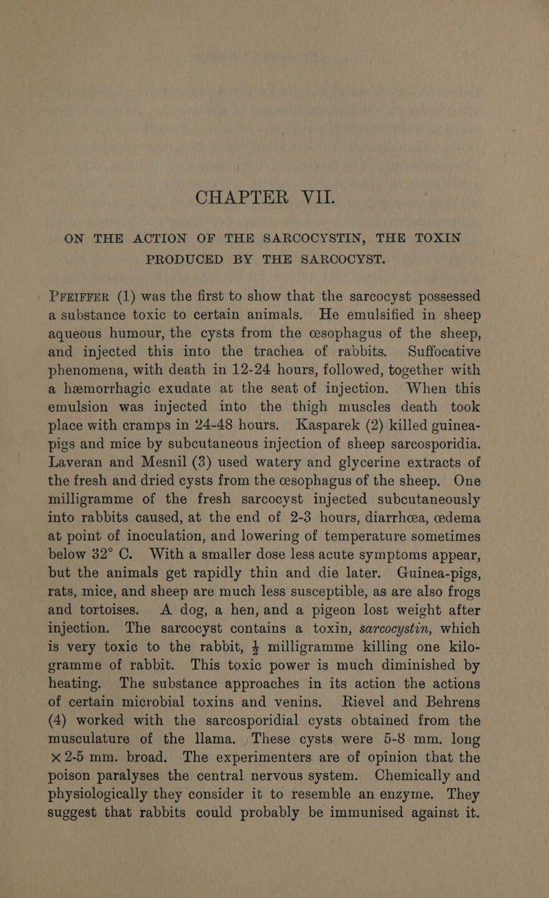 ON THE ACTION OF THE SARCOCYSTIN, THE TOXIN PRODUCED BY THE SARCOCYST. PFEIFFER (1) was the first to show that the sarcocyst possessed a substance toxic to certain animals. He emulsified in sheep aqueous humour, the cysts from the cesophagus of the sheep, and injected this into the trachea of rabbits. Suffocative phenomena, with death in 12-24 hours, followed, together with a hemorrhagic exudate at the seat of injection. When this emulsion was injected into the thigh muscles death took place with cramps in 24-48 hours. Kasparek (2) killed guinea- pigs and mice by subcutaneous injection of sheep sarcosporidia. Laveran and Mesnil (3) used watery and glycerine extracts of the fresh and dried cysts from the cesophagus of the sheep. One milligramme of the fresh sarcocyst injected subcutaneously into rabbits caused, at the end of 2-3 hours, diarrhoea, oedema at point of inoculation, and lowering of temperature sometimes below 32° C. With a smaller dose less acute symptoms appear, but the animals get rapidly thin and die later. Guinea-pigs, rats, mice, and sheep are much less susceptible, as are also frogs and tortoises. A dog, a hen, and a pigeon lost weight after injection. The sarcocyst contains a toxin, sarcocystin, which is very toxic to the rabbit, 4 milligramme killing one kilo- gramme of rabbit. This toxic power is much diminished by heating. The substance approaches in its action the actions of certain microbial toxins and venins. Rievel and Behrens (4) worked with the sarcosporidial cysts obtained from the musculature of the llama. These cysts were 5-8 mm. long x 2-5 mm. broad. The experimenters are of opinion that the poison paralyses the central nervous system. Chemically and physiologically they consider it to resemble an enzyme. They suggest that rabbits could probably be immunised against it.