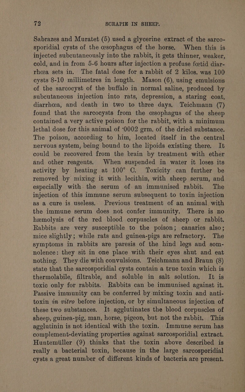 Sabrazes and Muratet (5) used a glycerine extract of the sarco- sporidial cysts of the cesophagus of the horse. When this is. injected subcutaneously into the rabbit, it gets thinner, weaker, cold, and in from 5-6 hours after injection a profuse fcetid diar- rhoea sets in. The fatal dose for a rabbit of 2 kilos. was 100 cysts 8-10 millimetres in length. Mason (6), using emulsions of the sarcocyst of the buffalo in normal saline, produced by subcutaneous injection into rats, depression, a staring coat, diarrhoea, and death in two to three days. Teichmann (7) found that the sarcocysts from the cesophagus of the sheep contained a very active poison for the rabbit, with a minimum lethal dose for this animal of ‘0002 erm. of the dried substance. The poison, according to him, located itself in the central nervous system, being bound to the lipoids existing there. It could be recovered from the brain by treatment with ether and other reagents. When suspended in water it loses its activity by heating at 100° C. Toxicity can further be removed by mixing it with lecithin, with sheep serum, and especially with the serum of an immunised rabbit. The injection of this immune serum subsequent to toxin injection as a cure is useless. Previous treatment of an animal with the immune serum does not confer immunity. There is no hemolysis of the red blood corpuscles of sheep or rabbit. Rabbits are very susceptible to the poison; canaries also; mice slightly; while rats and guinea-pigs are refractory. The symptoms in rabbits are paresis of the hind legs and som- nolence: they sit in one place with their eyes shut and eat nothing. They die with convulsions. Teichmann and Braun (8) state that the sarcosporidial cysts contain a true toxin which is thermolabile, filtrable, and soluble in salt solution. It is toxic only for rabbits. Rabbits can be immunised against it. Passive immunity can be conferred by mixing toxin and anti- toxin in vitro before injection, or by simultaneous injection of these two substances. It agglutinates the blood corpuscles of sheep, guinea-pig, man, horse, pigeon, but not the rabbit. This agelutinin is not identical with the toxin. Immune serum has complement-deviating properties against sarcosporidial extract. Huntemiiller (9) thinks that the toxin above described is really a bacterial toxin, because in the large sarcosporidial cysts a great number of different kinds of bacteria are present.
