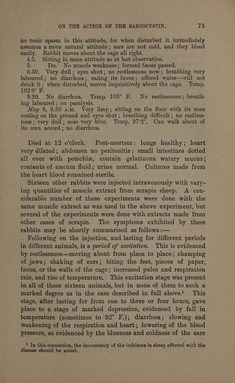 no tonic spasm in this attitude, for when disturbed it immediately assumes a more natural attitude; ears are not cold, and they bleed easily. Rabbit moves about the cage all right. 4.5, Sitting in same attitude as at last observation. 5. Do. No muscle weakness ; formed feeces passed. 6.30. Very dull; eyes shut; no restlessness now; breathing very laboured; no diarrhea; eating its feces; offered water—will not drink it ; when disturbed, moves inquisitively about the cage. Temp. 102°8° F. 9.20. No diarrhoea. Temp. 103° F. No restlessness; breath- ing laboured ; no paralysis. May 8, 9.30 a.m. Very limp; sitting on the floor with its nose resting on the ground and eyes shut; breathing difficult ; no restless- ness; very dull; nose very blue. Temp. 97:2°. Can walk about of its own accord ; no diarrhea. | Died at 12 o'clock. Post-mortem: lungs healthy; heart very dilated; abdomen no peritonitis; small intestines dotted all over with petechie, contain gelatinous watery mucus; contents of ezcum fluid; urine normal. Cultures made from the heart blood remained sterile. Sixteen other rabbits were injected intravenously with vary- ing quantities of muscle extract from scrapie sheep. A con- siderable number of these experiments were done with the same muscle extract as was used in the above experiment, but several of the experiments were done with extracts made from other cases of scrapie. The symptoms exhibited by these rabbits may be shortly summarised as follows :— Following on the injection, and lasting for different periods in different animals, is a period of excitation. This is evidenced by restlessness—moving about from place to place; champing of jaws; shaking of ears; biting the feet, pieces of paper, feeces, or the walls of the cage; increased pulse and respiration rate, and rise of temperature. This excitation stage was present in all of these sixteen animals, but in none of them to such a marked degree as in the case described in full above! This stage, after lasting for from one to three or four hours, gave. place to a stage of marked depression, evidenced by fall in temperature (sometimes to 92° F.); diarrhoea; slowing and weakening of the respiration and heart; lowering of the blood pressure, as evidenced by the blueness and coldness of the ears 1 In this connection, the inconstancy of the itchiness in sheep affected with the digease should be noted.