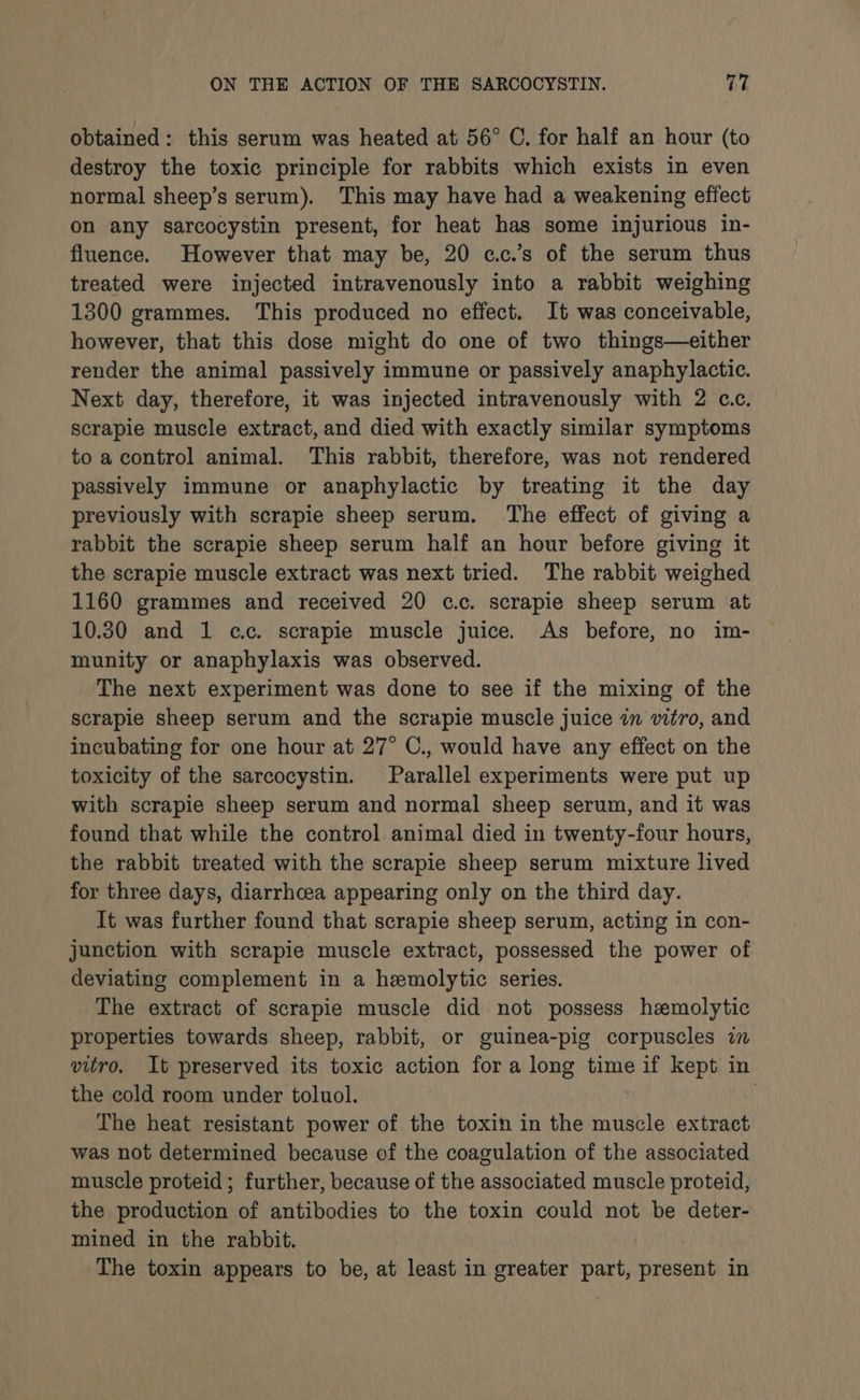 obtained: this serum was heated at 56° C. for half an hour (to destroy the toxic principle for rabbits which exists in even normal sheep’s serum). This may have had a weakening effect on any sarcocystin present, for heat has some injurious in- fluence. However that may be, 20 c.c.’s of the serum thus treated were injected intravenously into a rabbit weighing 1300 grammes. This produced no effect. It was conceivable, however, that this dose might do one of two things—either render the animal passively immune or passively anaphylactic. Next day, therefore, it was injected intravenously with 2 c.c. scrapie muscle extract, and died with exactly similar symptoms to a control animal. This rabbit, therefore, was not rendered passively immune or anaphylactic by treating it the day previously with scrapie sheep serum. The effect of giving a rabbit the scrapie sheep serum half an hour before giving it the scrapie muscle extract was next tried. The rabbit weighed 1160 grammes and received 20 c.c. scrapie sheep serum at 10.30 and 1 cc. scrapie muscle juice. As before, no im- munity or anaphylaxis was observed. The next experiment was done to see if the mixing of the scrapie sheep serum and the scrapie muscle juice in vitro, and incubating for one hour at 27° C., would have any effect on the toxicity of the sarcocystin. Parallel experiments were put up with scrapie sheep serum and normal sheep serum, and it was found that while the control animal died in twenty-four hours, the rabbit treated with the scrapie sheep serum mixture lived for three days, diarrhcea appearing only on the third day. It was further found that scrapie sheep serum, acting in con- junction with scrapie muscle extract, possessed the power of deviating complement in a hemolytic series. The extract of scrapie muscle did not possess hemolytic properties towards sheep, rabbit, or guinea-pig corpuscles in vitro, It preserved its toxic action for a long time if kept in the cold room under toluol. 7 The heat resistant power of the toxin in the muscle extract was not determined because of the coagulation of the associated muscle proteid; further, because of the associated muscle proteid, the production of antibodies to the toxin could not be deter- mined in the rabbit. The toxin appears to be, at least in greater part, present in