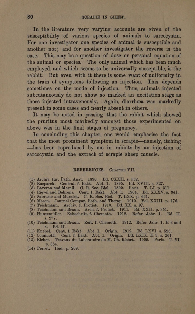 In the literature very varying accounts are given of the susceptibility of various species of animals to sarcocystin. For one investigator one species of animal is susceptible and another not; and for another investigator the reverse is the case. This may be a question of dose or personal equation of the animal or species. The only animal which has been much employed, and which seems to be universally susceptible, is the rabbit. But even with it there is some want of uniformity in the train of symptoms following an injection. This depends sometimes on the mode of injection. Thus, animals injected subcutaneously do not show so marked an excitation stage as those injected intravenously. Again, diarrhoea was markedly present in some cases and nearly absent in others. It may be noted in passing that the rabbit which showed the pruritus most markedly amongst those experimented on above was in the final stages of pregnancy. In concluding this chapter, one would emphasise the fact that the most prominent symptom in scrapie—namely, itching —has been reproduced by me in rabbits by an injection of sarcocystin and the extract of scrapie sheep muscle. REFERENCES. Cuaprer VII. (1) Archiv. fur. Path. Anat. 1890. Bd. CXXII. s. 552. (2) Kasparek. Central. f. Bakt, Abt. 1. 1895. Bd. XVIII. s. 327. (3) Laveran and Mesnil. C. R. Soc. Biol. 1899. Paris. T. LI. p. 811. (4) Rievel and Behrens. Cent. f. Bakt. Abt. 1. 1904. Bd. XXXV. 5s. 341. (5) Sabrazes and Muratet. C. R. Soc. Biol. T. LXX. p. 661. (6) Mason. Journal Compar. Path. and Therap. 1910. Vol. XXIII. p. 176. (7) Teichmann. Archiv. f. Protist. 1910. Bd. XX. s. 97. (8) Teichmann and Braun. Arch. f. Protist. 1911. Bd. XXII. p. 351. (9) Huntemiiller. Zeitschrift. f. Chemoth. 1912. Refer, Jahr. 1. Bd. II. aes fr oh (10) Teichmann and Braun. Zeit. f. Chemoth. 1912. Refer. Jahr. 1, H 3 and 4. Bd. II. (11) Knebel. Cent. f. Bakt. Abt. 1. Origin. 1912. Bd. LXVI. s. 528, (12) Cominotti. Cent. f. Bakt. Abt. 1. Origin. Bd. LXIX. H 3, s. 264, (18) Richet. Travaux du Laboratoire de M. Ch. Richet. 1909. Paris. T. VI. p. 384. (14) Perret. Ibid., p. 209.