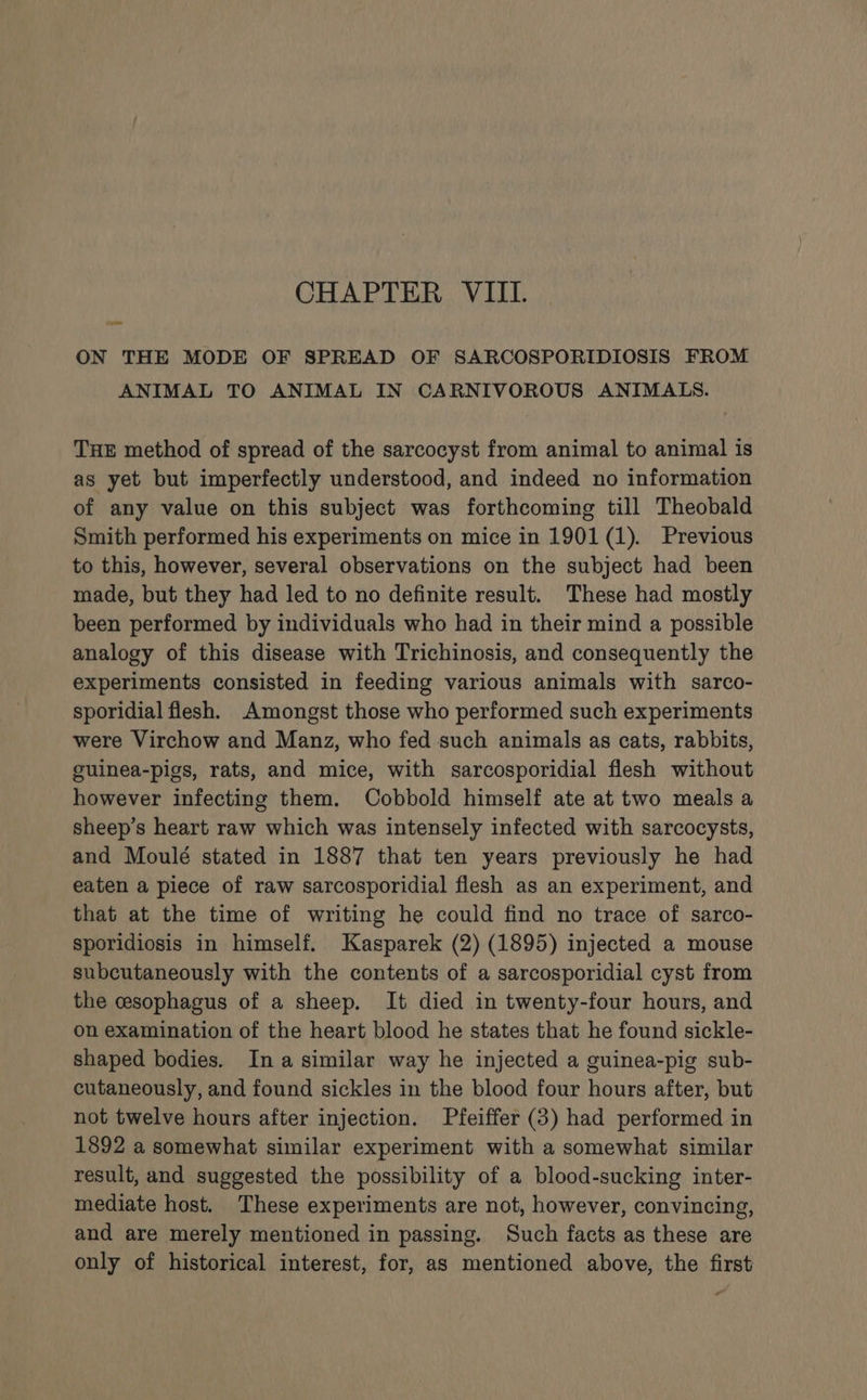 = ON THE MODE OF SPREAD OF SARCOSPORIDIOSIS FROM ANIMAL TO ANIMAL IN CARNIVOROUS ANIMALS. THE method of spread of the sarcocyst from animal to animal is as yet but imperfectly understood, and indeed no information of any value on this subject was forthcoming till Theobald Smith performed his experiments on mice in 1901 (1). Previous to this, however, several observations on the subject had been made, but they had led to no definite result. These had mostly been performed by individuals who had in their mind a possible analogy of this disease with Trichinosis, and consequently the experiments consisted in feeding various animals with sarco- sporidial flesh. Amongst those who performed such experiments were Virchow and Manz, who fed such animals as cats, rabbits, guinea-pigs, rats, and mice, with sarcosporidial flesh without however infecting them. Cobbold himself ate at two meals a sheep’s heart raw which was intensely infected with sarcocysts, and Moulé stated in 1887 that ten years previously he had eaten a piece of raw sarcosporidial flesh as an experiment, and that at the time of writing he could find no trace of sarco- sporidiosis in himself. Kasparek (2) (1895) injected a mouse subcutaneously with the contents of a sarcosporidial cyst from the cesophagus of a sheep. It died in twenty-four hours, and on examination of the heart blood he states that he found sickle- shaped bodies. Ina similar way he injected a guinea-pig sub- cutaneously, and found sickles in the blood four hours after, but not twelve hours after injection. Pfeiffer (3) had performed in 1892 a somewhat similar experiment with a somewhat similar result, and suggested the possibility of a blood-sucking inter- mediate host. These experiments are not, however, convincing, and are merely mentioned in passing. Such facts as these are only of historical interest, for, as mentioned above, the first “