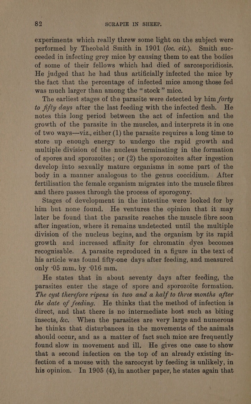 experiments which really threw some light on the subject were performed by Theobald Smith in 1901 (doe, cit.). Smith suc- ceeded in infecting grey mice by causing them to eat the bodies of some of their fellows which had died of sarcosporidiosis. He judged that he had thus artificially infected the mice by the fact that the percentage of infected mice among those fed was much larger than among the “stock” mice. The earliest stages of the parasite were detected by him forty to jifty days after the last feeding with the infected flesh. He notes this long period between the act of infection and the growth of the parasite in the muscles, and interprets it in one of two ways—viz., either (1) the parasite requires a long time to store up enough energy to undergo the rapid growth and multiple division of the nucleus terminating in the formation of spores and sporozoites; or (2) the sporozoites after ingestion develop into sexually mature organisms in some part of the body in a manner analogous to the genus coccidium. After fertilisation the female organism migrates into the muscle fibres and there passes through the process of sporogony. Stages of development in the intestine were looked for by him but none found. He ventures the opinion that it may later be found that the parasite reaches the muscle fibre soon after ingestion, where it remains undetected until the multiple division of the nucleus begins, and the organism by its rapid growth and increased affinity for chromatin dyes becomes recognisable. A parasite reproduced in a figure in the text of his article was found fifty-one days after feeding, and measured only ‘05 mm. by ‘(016 mm. He states that in about seventy days after feeding, the parasites enter the stage of spore and sporozoite formation. The cyst therefore ripens in two and a half to three months after the date of feeding. He thinks that the method of infection is direct, and that there is no intermediate host such as biting insects, &amp;c. When the parasites are very large and numerous he thinks that disturbances in the movements of the animals should occur, and as a matter of fact such mice are frequently found slow in movement and ill. He gives one case to show that a second infection on the top of an already existing in- fection of a mouse with the sarcocyst by feeding is unlikely, in his opinion. In 1905 (4), in another paper, he states again that