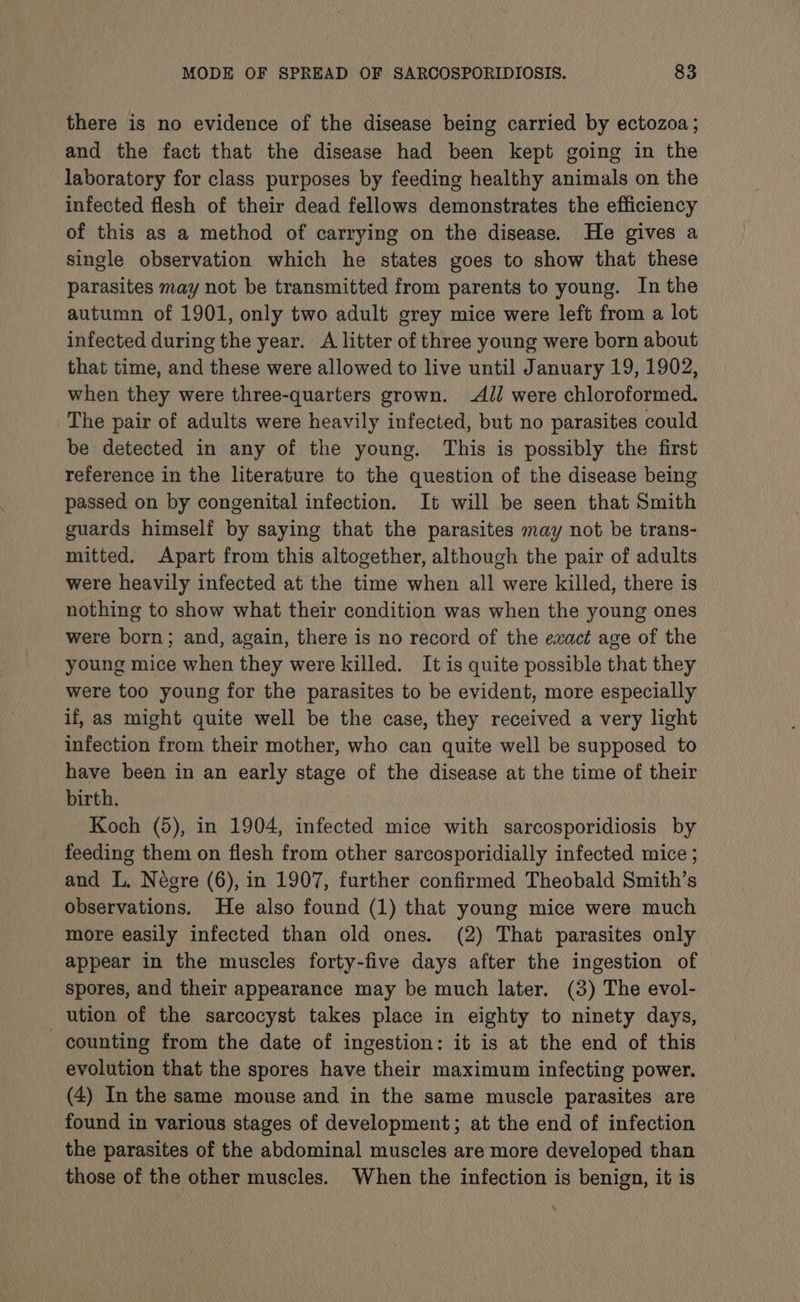 there is no evidence of the disease being carried by ectozoa; and the fact that the disease had been kept going in the laboratory for class purposes by feeding healthy animals on the infected flesh of their dead fellows demonstrates the efficiency of this as a method of carrying on the disease. He gives a single observation which he states goes to show that these parasites may not be transmitted from parents to young. In the autumn of 1901, only two adult grey mice were left from a lot infected during the year. A litter of three young were born about that time, and these were allowed to live until January 19, 1902, when they were three-quarters grown. Al] were chloroformed. The pair of adults were heavily infected, but no parasites could be detected in any of the young. This is possibly the first reference in the literature to the question of the disease being passed on by congenital infection. It will be seen that Smith guards himself by saying that the parasites may not be trans- mitted. Apart from this altogether, although the pair of adults were heavily infected at the time when all were killed, there is nothing to show what their condition was when the young ones were born; and, again, there is no record of the exact age of the young mice when they were killed. It is quite possible that they were too young for the parasites to be evident, more especially if, as might quite well be the case, they received a very light infection from their mother, who can quite well be supposed to have been in an early stage of the disease at the time of their birth. Koch (5), in 1904, infected mice with sarcosporidiosis by feeding them on flesh from other sarcosporidially infected mice ; and L. Négre (6), in 1907, further confirmed Theobald Smith’s observations. He also found (1) that young mice were much more easily infected than old ones. (2) That parasites only appear in the muscles forty-five days after the ingestion of spores, and their appearance may be much later. (3) The evol- ution of the sarcocyst takes place in eighty to ninety days, counting from the date of ingestion: it is at the end of this evolution that the spores have their maximum infecting power. (4) In the same mouse and in the same muscle parasites are found in various stages of development; at the end of infection the parasites of the abdominal muscles are more developed than those of the other muscles. When the infection is benign, it is 4