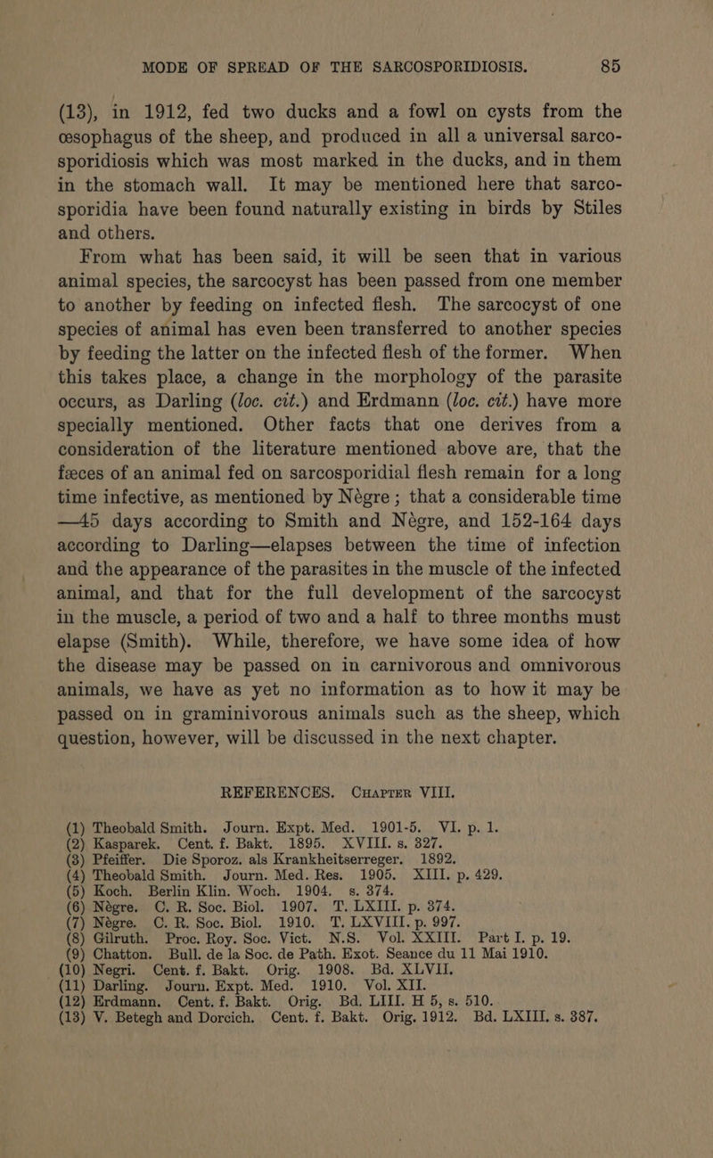 (13), in 1912, fed two ducks and a fowl on cysts from the cesophagus of the sheep, and produced in all a universal sarco- sporidiosis which was most marked in the ducks, and in them in the stomach wall. It may be mentioned here that sarco- sporidia have been found naturally existing in birds by Stiles and others. From what has been said, it will be seen that in various animal species, the sarcocyst has been passed from one member to another by feeding on infected flesh. The sarcocyst of one species of animal has even been transferred to another species by feeding the latter on the infected flesh of the former. When this takes place, a change in the morphology of the parasite occurs, as Darling (loc. cit.) and Erdmann (loc. cit.) have more specially mentioned. Other facts that one derives from a consideration of the literature mentioned above are, that the feeces of an animal fed on sarcosporidial flesh remain for a long time infective, as mentioned by Négre ; that a considerable time —45 days according to Smith and Négre, and 152-164 days according to Darling—elapses between the time of infection and the appearance of the parasites in the muscle of the infected animal, and that for the full development of the sarcocyst in the muscle, a period of two and a half to three months must elapse (Smith). While, therefore, we have some idea of how the disease may be passed on in carnivorous and omnivorous animals, we have as yet no information as to how it may be passed on in graminivorous animals such as the sheep, which question, however, will be discussed in the next chapter. REFERENCES. Cuaprer VIII. (1) Theobald Smith. Journ. Expt. Med. 1901-5. VI. p. 1. (2) Kasparek. Cent. f. Bakt. 1895. XVIII. s. 327. (8) Pfeiffer. Die Sporoz. als Krankheitserreger. 1892. (4) Theobald Smith. Journ. Med. Res. 1905. XIII. p. 429. (5) Koch. Berlin Klin. Woch. 1904. 8s. 374. (6) Négre. C. R. Soc. Biol. 1907. T. LXIII. p. 374. (7) Négre. C. R. Soc. Biol. 1910. T. LXVIII. p. 997. (8) Gilruth. Proc. Roy. Soc. Vict. N.S. Vol. XXIII. Part I. p. 19. (9) Chatton. Bull. de la Soc. de Path. Exot. Seance du 11 Mai 1910. (10) Negri. Cent. f. Bakt. Orig. 1908. Bd. XLVII. (11) Darling. Journ. Expt. Med. 1910. Vol. XII. (12) Erdmann. Cent. f. Bakt. Orig. Bd. LIII. H 5, s. 510. (13) V. Betegh and Dorcich. Cent. f. Bakt. Orig. 1912. Bd. LXIII. s. 387.