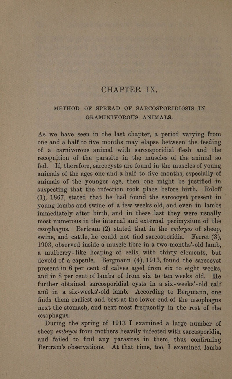 METHOD OF SPREAD OF SARCOSPORIDIOSIS IN GRAMINIVOROUS ANIMALS, As we have seen in the last chapter, a period varying from one and a half to five months may elapse between the feeding of a carnivorous animal with sarcosporidial flesh and the recognition of the parasite in the muscles of the animal so fed. If, therefore, sarcocysts are found in the muscles of young animals of the ages one and a half to five months, especially of animals of the younger age, then one might be justified in suspecting that the infection took place before birth. Roloff (1), 1867, stated that he had found the sarcocyst present in ~ young lambs and swine of a few weeks old, and even in lambs immediately after birth, and in these last they were usually most numerous in the internal and external perimysium of the cesophagus. Bertram (2) stated that in the embryos of sheep, swine, and cattle, he could not find sarcosporidia. Ferret (3), 1903, observed inside a muscle fibre in a two-months’-old lamb, a mulberry-like heaping of cells, with thirty elements, but devoid of a capsule. Bergmann (4), 1913, found the sarcocyst present in 6 per cent of calves aged from six to eight weeks, and in 8 per cent of lambs of from six to ten weeks old. He further obtained sarcosporidial cysts in a six-weeks’-old calf and in a six-weeks’-old lamb. According to Bergmann, one finds them earliest and best at the lower end of the cesophagus next the stomach, and next most frequently in the rest of the cesophagus. During the spring of 1913 I examined a large number of sheep embryos from mothers heavily infected with sarcosporidia, and failed to find any parasites in them, thus confirming Bertram’s observations. At that time, too, I examined lambs