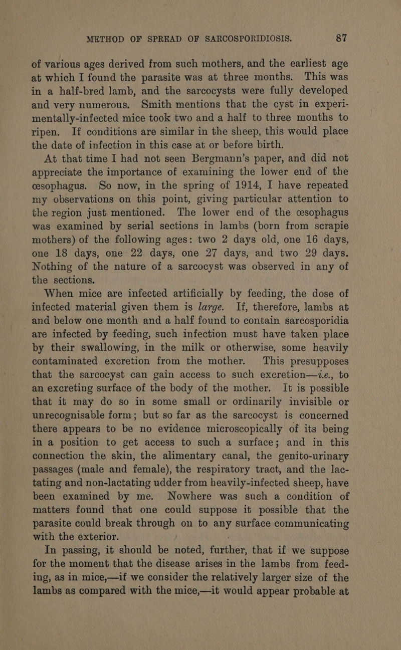 of various ages derived from such mothers, and the earliest age at which I found the parasite was at three months. This was in a half-bred lamb, and the sarcocysts were fully developed and very numerous. Smith mentions that the cyst in experi- mentally-infected mice took two and a half to three months to ripen. If conditions are similar in the sheep, this would place the date of infection in this case at or before birth. At that time I had not seen Bergmann’s paper, and did not appreciate the importance of examining the lower end of the cesophagus. So now, in the spring of 1914, I have repeated my observations on this point, giving particular attention to the region just mentioned. The lower end of the cesophagus was examined by serial sections in lambs (born from scrapie mothers) of the following ages: two 2 days old, one 16 days, one 18 days, one 22 days, one 27 days, and two 29 days. Nothing of the nature of a sarcocyst was observed in any of the sections. When mice are infected artificially by feeding, the dose of infected material given them is large. If, therefore, lambs at and below one month and a half found to contain sarcosporidia are infected by feeding, such infection must have taken place by their swallowing, in the milk or otherwise, some heavily contaminated excretion from the mother. This presupposes that the sarcocyst can gain access to such excretion—z.e., to an excreting surface of the body of the mother. It is possible that it may do so in some small or ordinarily invisible or unrecognisable form; but so far as the sarcocyst is concerned there appears to be no evidence microscopically of its being in a position to get access to such a surface; and in this connection the skin, the alimentary canal, the genito-urinary passages (male and female), the respiratory tract, and the lac- tating and non-lactating udder from heavily-infected sheep, have been examined by me. Nowhere was such a condition of matters found that one could suppose it possible that the parasite could break through on to any surface communicating with the exterior. . In passing, it should be noted, further, that if we suppose for the moment that the disease arises in the lambs from feed- ing, as in mice,—if we consider the relatively larger size of the lambs as compared with the mice,—it would appear probable at