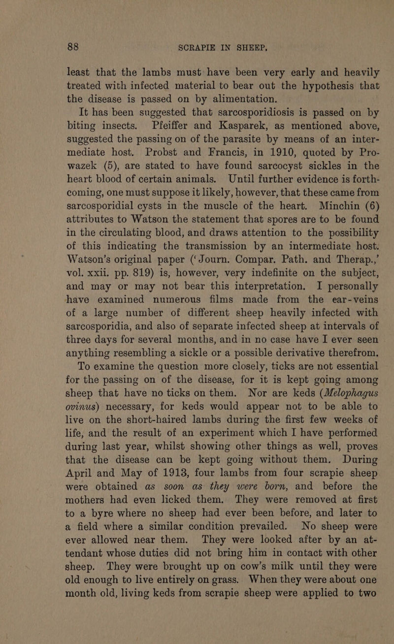 least that the lambs must have been very early and heavily treated with infected material to bear out the hypothesis that the disease is passed on by alimentation. It has been suggested that sarcosporidiosis is passed on by biting insects. Pfeiffer and Kasparek, as mentioned above, suggested the passing on of the parasite by means of an inter- mediate host. Probst and Francis, in 1910, quoted by Pro- wazek (5), are stated to have found sarcocyst sickles in the heart blood of certain animals. Until further evidence is forth- coming, one must suppose it likely, however, that these came from sarcosporidial cysts in the muscle of the heart. Minchin (6) attributes to Watson the statement that spores are to be found in the circulating blood, and draws attention to the possibility of this indicating the transmission by an intermediate host. Watson’s original paper (‘Journ. Compar. Path. and Therap..,’ vol. xxii. pp. 819) is, however, very indefinite on the subject, and may or may not bear this interpretation. I personally have examined numerous films made from the ear-veins of a large number of different sheep heavily infected with sarcosporidia, and also of separate infected sheep at intervals of three days for several months, and in no case have I ever seen anything resembling a sickle or a possible derivative therefrom. To examine the question more closely, ticks are not essential for the passing on of the disease, for it is kept going among sheep that have no ticks on them. Nor are keds (Melophagus ovinus) necessary, for keds would appear not to be able to live on the short-haired lambs during the first few weeks of life, and the result of an experiment which I have performed during last year, whilst showing other things as well, proves that the disease can be kept going without them. During April and May of 19138, four lambs from four scrapie sheep were obtained as soon as they were born, and before the mothers had even licked them. They were removed at first to a byre where no sheep had ever been before, and later to a field where a similar condition prevailed. No sheep were ever allowed near them. They were looked after by an at- tendant whose duties did not bring him in contact with other sheep. They were brought up on cow’s milk until they were old enough to live entirely on grass. When they were about one month old, living keds from scrapie sheep were applied to two