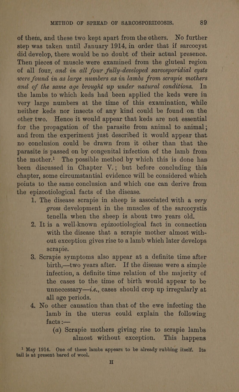 of them, and these two kept apart from the others. No further step was taken until January 1914, in order that if sarcocyst did develop, there would be no doubt of their actual presence. Then pieces of muscle were examined from the gluteal region of all four, and in all four fully-developed sarcosporidial cysts were found in as large numbers as in lambs from scrapie mothers and of the same age brought up under natural conditions, In the lambs to which keds had been applied the keds were in very large numbers at the time of this examination, while neither keds nor insects of any kind could be found on the other two. Hence it would appear that keds are not essential for the propagation of the parasite from animal to animal; and from the experiment just described it would appear that no conclusion could be drawn from it other than that the parasite is passed on by congenital infection of the lamb from the mother.! The possible method by which this is done has been discussed in Chapter V.; but before concluding this chapter, some circumstantial evidence will be considered which points to the same conclusion and which one can derive from the epizootiological facts of the disease. 1. The disease scrapie in sheep is associated with a very gross development in the muscles of the sarcocystis tenella when the sheep is about two years old. 2. Itis a well-known epizootiological fact in connection with the disease that a scrapie mother almost with- out exception gives rise to a lamb which later develops scrapie. 3. Scrapie symptoms also appear at a definite time after birth,—two years after. If the disease were a simple infection, a definite time relation of the majority of the cases to the time of birth would appear to be unnecessary—1.e., cases should crop up irregularly at all age periods. 4, No other causation than that of the ewe infecting the lamb in the uterus could explain the following facts :— (a) Scrapie mothers giving rise to scrapie lambs almost without exception. This happens 1 May 1914. One of these lambs appears to be already rubbing itself. Its tail is at present bared of wool. H
