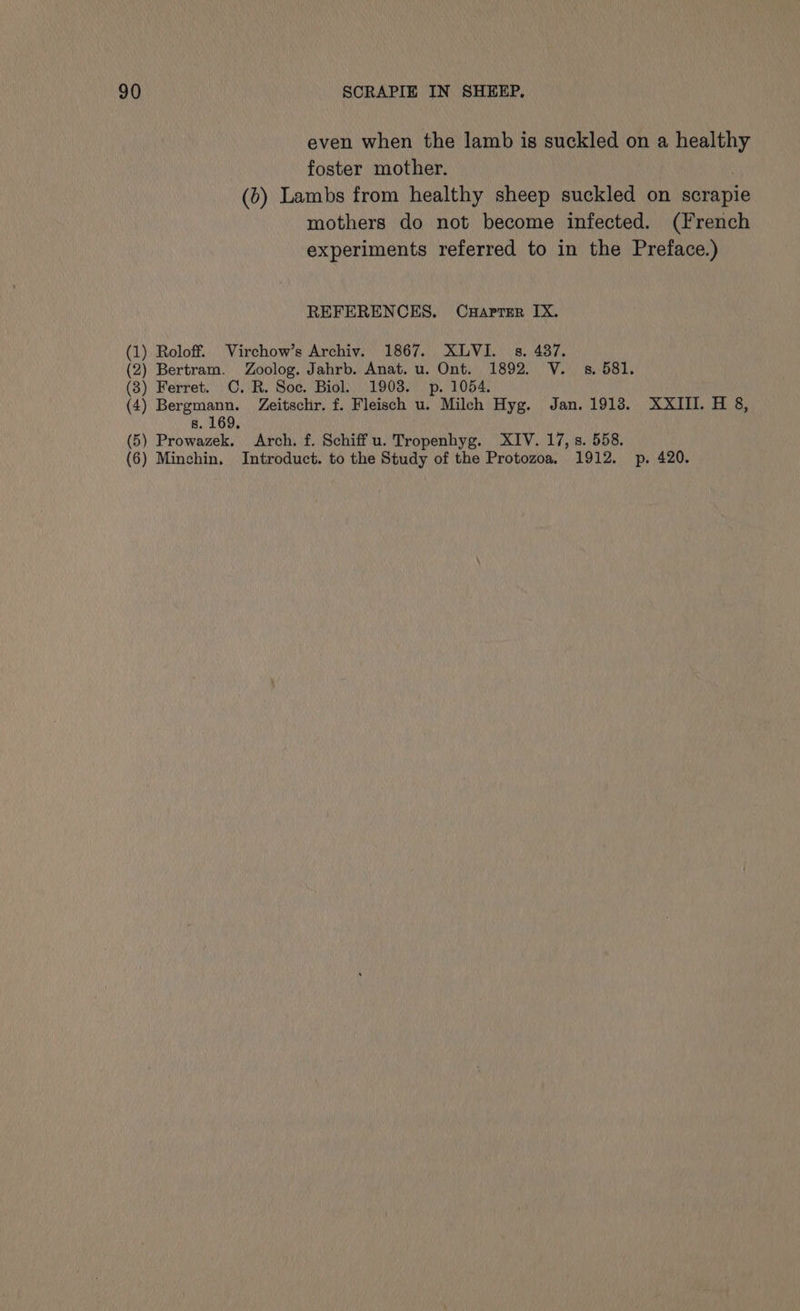 even when the lamb is suckled on a healthy foster mother. | (b) Lambs from healthy sheep suckled on scrapie mothers do not become infected. (French experiments referred to in the Preface.) REFERENCES. Cuaprer IX. (1) Roloff. Virchow’s Archiv. 1867. XLVI. s. 487. (2) Bertram. Zoolog. Jahrb. Anat. u. Ont. 1892. V. 38, 581. (8) Ferret. C. R. Soc. Biol. 1903. p. 1054. (4) Bergmann. Zeitschr. f. Fleisch u. Milch Hyg. Jan. 1913. XXIII. H 8, s. 169. (5) Prowazek. Arch. f. Schiff u. Tropenhyg. XIV. 17,8. 558. (6) Minchin, Introduct. to the Study of the Protozoa. 1912. p. 420.