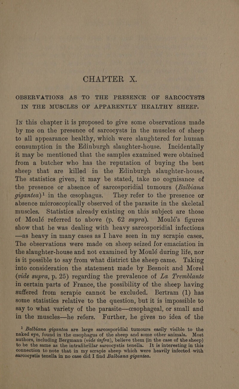 OBSERVATIONS AS TO THE PRESENCE OF SARCOCYSTS IN THE MUSCLES OF APPARENTLY HEALTHY SHEEP. In this chapter it is proposed to give some observations made by me on the presence of sarcocysts in the muscles of sheep to all appearance healthy, which were slaughtered for human consumption in the Edinburgh slaughter-house. Incidentally it may be mentioned that the samples examined were obtained from a butcher who has the reputation of buying the best sheep that are killed in the Edinburgh slaughter-house. The statistics given, it may be stated, take no cognisance of the presence or absence of sarcosporidial tumours (Balbiana giugantea)+ in the cesophagus. They refer to the presence or absence microscopically observed of the parasite in the skeletal muscles. Statistics already existing on this subject are those of Moulé referred to above (p. 62 supra). Moulé’s figures show that he was dealing with heavy sarcosporidial infections —as heavy in many cases as I have seen in my scrapie cases, The observations were made on sheep seized for emaciation in the slaughter-house and not examined by Moulé during life, nor is it possible to say from what district the sheep came. Taking into consideration the statement made by Besnoit and Morel (vide supra, p. 25) regarding the prevalence of La Tremblante in certain parts of France, the possibility of the sheep having suffered from scrapie cannot be excluded. Bertram (1) has some statistics relative to the question, but it is impossible to say to what variety of the parasite—cesophageal, or small and in the muscles—he refers. Further, he gives no idea of the 1 Balbiana gigantea are large sarcosporidial tumours easily visible to the naked eye, found in the cesophagus of the sheep and some other animals. Most authors, including Bergmann (vide infra), believe them (in the case of the sheep) to be the same as the intrafibrillar sarcocystis tenella. It is interesting in this connection to note that in my scrapie sheep which were heavily infected -with