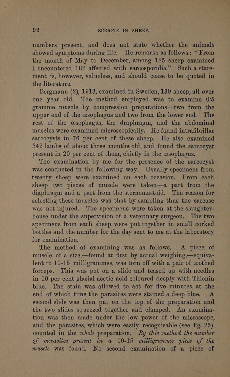 numbers present, and does not state whether the animals showed symptoms during life. He remarks as follows: “From the month of May to December, among 185 sheep examined I encountered 182 affected with sarcosporidia.” Such a state- ment is, however, valueless, and should cease to be quoted in the literature. Bergmann (2), 1913, examined in Sweden, 139 sheep, all over one year old. The method employed was to’ examine 0°5 gramme muscle by compression preparations—two from the upper end of the cesophagus and two from the lower end. The rest of the cesophagus, the draphragm, and the abdominal muscles were examined microscopically. He fqund intrafibrillar sarcocysts in 76 per cent of these sheep. He also examined 342 lambs of about three months old, and found the sarcocyst present in 20 per cent of them, chiefly in the cesophagus. The examination by me for the, presence of the sarcocyst was conducted in the following way. Usually specimens from twenty sheep were examined on each occasion. From each sheep two pieces of muscle were taken—a part from the diaphragm and a part from the sternomastoid. The reason for selecting these muscles was that by sampling thus the carcase was not injured. The specimens were taken at the slaughter- house under the supervision of a veterinary surgeon. The two specimens from each sheep were put together in small corked bottles and the number for the day sent to me at the laboratory for examination. | The method of examining was as follows. A piece of muscle, of a size,—found at first by actual weighing,—equiva- lent to 10-15 milligrammes, was torn off with a pair of toothed forceps. This was put on a slide and teased up with needles in 10 per cent glacial acetic acid coloured deeply with Thionin blue. The stain was allowed to act for five minutes, at the end of which time the parasites were stained adeep blue. A second slide was then put on the top of the preparation and the two slides squeezed together and clamped. An examina- tion was then made under the low power of the microscope, and the parasites, which were easily recognisable (see fig. 25), counted in the whole preparation. By this method the number of parasites present rn a 10-15 milligramme piece of the muscle was found. No second examination of a piece of