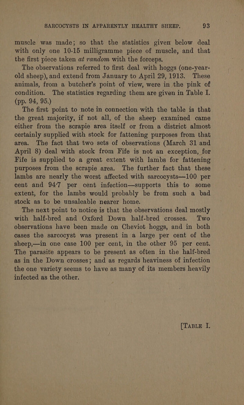 muscle was made; so that the statistics given below deal with only one 10-15 milligramme piece of muscle, and that the first piece taken at random with the forceps. The observations referred to first deal with hoges (one-year- old sheep), and extend from January to April 29,1913. These animals, from a butcher’s point of view, were in the pink of condition. The statistics regarding them are given in Table I. (pp. 94, 95.) The first point to note in connection with the table is that the great majority, if not all, of the sheep examined came either from the scrapie area itself or from a district almost certainly supplied with stock for fattening purposes from that area. The fact that two sets of observations (March 31 and April 8) deal with stock from Fife is not an exception, for Fife is supplied to a great extent with lambs for fattening purposes from the scrapie area. The further fact that these lambs are nearly the worst affected with sarcocysts—100 per cent and 94°7 per cent infection—supports this to some extent, for the lambs would probably be from such a bad stock as to be unsaleable nearer home. The next point to notice is that the observations deal mostly with half-bred and Oxford Down half-bred crosses. Two observations have been made on Cheviot hoggs, and in both cases the sarcocyst was present in a large per cent of the sheep,—in one case 100 per cent, in the other 95 per cent. The parasite appears to be present as often in the half-bred as in the Down crosses; and as regards heaviness of infection the one variety seems to have as many of its members heavily infected as the other. [TaBLe I.