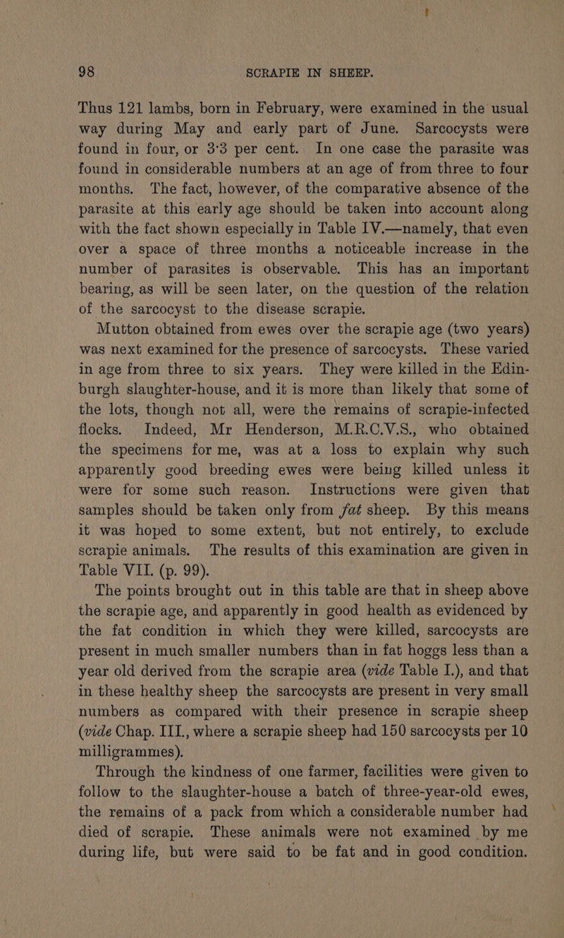 Thus 121 lambs, born in February, were examined in the usual way during May and early part of June. Sarcocysts were found in four, or 3°3 per cent. In one case the parasite was found in considerable numbers at an age of from three to four months. The fact, however, of the comparative absence of the parasite at this early age should be taken into account along with the fact shown especially in Table [V.—namely, that even over a space of three months a noticeable increase in the number of parasites is observable. This has an important bearing, as will be seen later, on the question of the relation of the sarcocyst to the disease scrapie. Mutton obtained from ewes over the scrapie age (two years) was next examined for the presence of sarcocysts. These varied in age from three to six years. They were killed in the Edin- burgh slaughter-house, and it is more than likely that some of the lots, though not all, were the remains of scrapie-infected flocks. Indeed, Mr Henderson, M.R.C.V.8., who obtained the specimens for me, was at a loss to explain why such apparently good breeding ewes were being killed unless it were for some such reason. Instructions were given that samples should be taken only from fat sheep. By this means it was hoped to some extent, but not entirely, to exclude scrapie animals. The results of this examination are given in Table VII. (p. 99). The points brought out in this table are that in sheep above the scrapie age, and apparently in good health as evidenced by the fat condition in which they were killed, sarcocysts are present in much smaller numbers than in fat hoggs less than a year old derived from the scrapie area (vide Table I.), and that in these healthy sheep the sarcocysts are present in very small numbers as compared with their presence in scrapie sheep (vide Chap. III., where a scrapie sheep had 150 sarcocysts per 10 milligrammes). Through the kindness of one farmer, facilities were given to follow to the slaughter-house a batch of three-year-old ewes, the remains of a pack from which a considerable number had died of scrapie. These animals were not examined by me during life, but were said to be fat and in good condition.