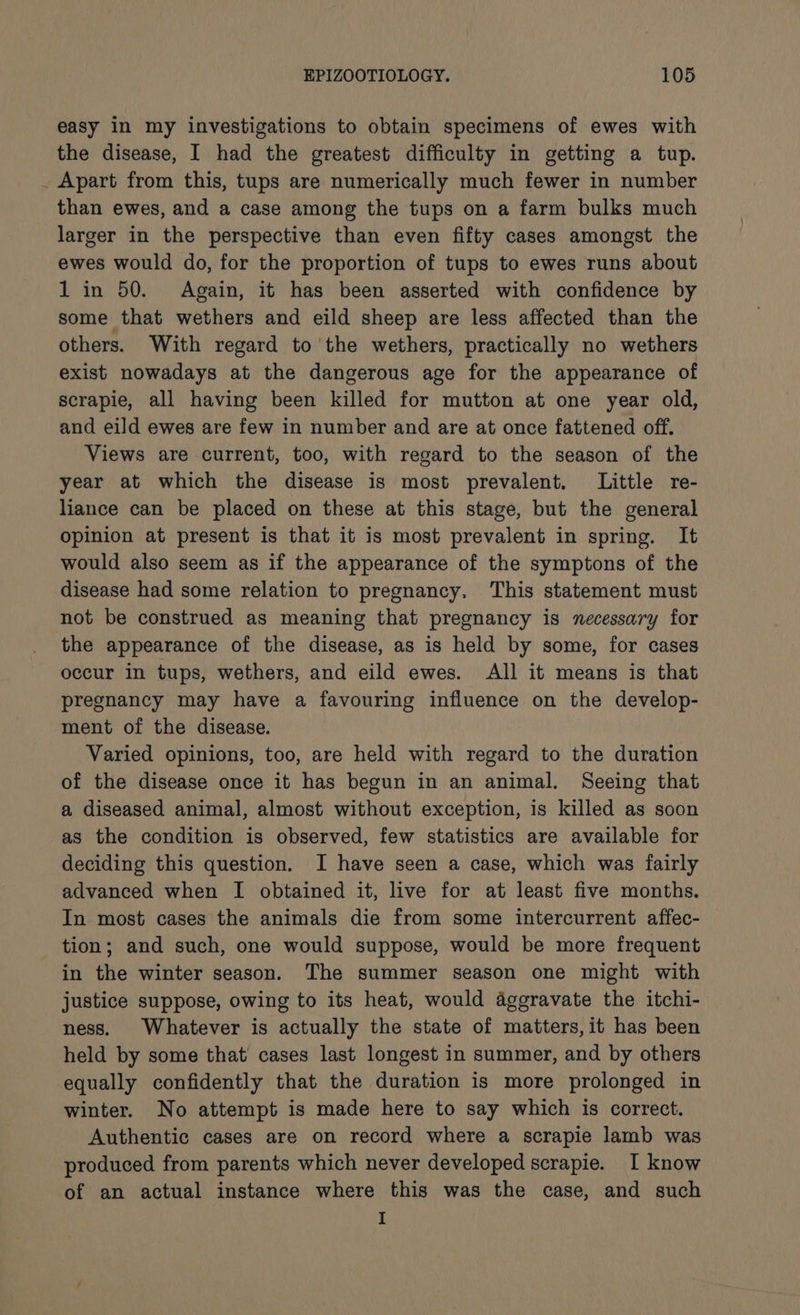 easy In my investigations to obtain specimens of ewes with the disease, I had the greatest difficulty in getting a tup. _ Apart from this, tups are numerically much fewer in number than ewes, and a case among the tups on a farm bulks much larger in the perspective than even fifty cases amongst the ewes would do, for the proportion of tups to ewes runs about 1 in 50. Again, it has been asserted with confidence by some that wethers and eild sheep are less affected than the others. With regard to’ the wethers, practically no wethers exist nowadays at the dangerous age for the appearance of scrapie, all having been killed for mutton at one year old, and eild ewes are few in number and are at once fattened off. Views are current, too, with regard to the season of the year at which the disease is most prevalent. Little re- liance can be placed on these at this stage, but the general opinion at present is that it is most prevalent in spring. It would also seem as if the appearance of the symptons of the disease had some relation to pregnancy. This statement must not be construed as meaning that pregnancy is necessary for the appearance of the disease, as is held by some, for cases occur in tups, wethers, and eild ewes. All it means is that pregnancy may have a favouring influence on the develop- ment of the disease. Varied opinions, too, are held with regard to the duration of the disease once it has begun in an animal. Seeing that a diseased animal, almost without exception, is killed as soon as the condition is observed, few statistics are available for deciding this question. I have seen a case, which was fairly advanced when I obtained it, live for at least five months. In most cases the animals die from some intercurrent affec- tion; and such, one would suppose, would be more frequent in the winter season. The summer season one might with justice suppose, owing to its heat, would aggravate the itchi- ness. Whatever is actually the state of matters, it has been held by some that cases last longest in summer, and by others equally confidently that the duration is more prolonged in winter. No attempt is made here to say which is correct. Authentic cases are on record where a scrapie lamb was produced from parents which never developed scrapie. I know of an actual instance where this was the case, and such I