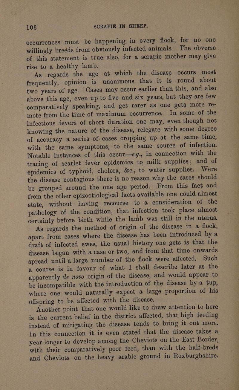 occurrences must be happening in every flock, for no one willingly breéds from obviously infected animals. The obverse. of this statement is true also, for a scrapie mother may give rise to a healthy lamb. As regards the age at which the disease occurs most frequently, opinion is unanimous that it is round about two years of age. Cases may occur earlier than this, and also above this age, even up to five and six years, but they are few comparatively speaking, and get rarer as one gets more re- mote from the time of maximum occurrence. In some of the infectious fevers of short duration one may, even though not knowing the nature of the disease, relegate with some degree of accuracy a series of. cases cropping up at the same time, with the same symptoms, to the same source of infection. Notable instances of this occur—eg., in connection with the tracing of scarlet fever epidemics to milk supplies; and of epidemics of typhoid, cholera, &amp;c., to water supplies. Were the disease contagious there is no reason why the cases should be grouped around the one age period. From this fact and from the other epizootiological facts available one could almost state, without having recourse to a consideration of the pathology of the condition, that infection took place almost certainly before birth while the lamb was still in the uterus. As regards the method of origin of the disease in a flock, apart from cases where the disease has been introduced by a draft of infected ewes, the usual history one gets is that the disease began with a case or two, and from that time onwards spread until a large number of the flock were affected. Such a course is in favour of what I shall describe later as the apparently de novo origin of the disease, and would appear to be incompatible with the introduction of the disease by a tup, where one would naturally expect a laxge proportion of his offspring to be affected with the disease. Another point that one would like to draw attention to here is the current belief in the district affected, that high feeding instead of mitigating the disease tends to bring it out more. In this connection it is even stated that the disease takes a year longer to develop among the Cheviots on the East Border, with their comparatively poor feed, than with the half-breds and Cheviots on the heavy arable ground in Roxburghshire.