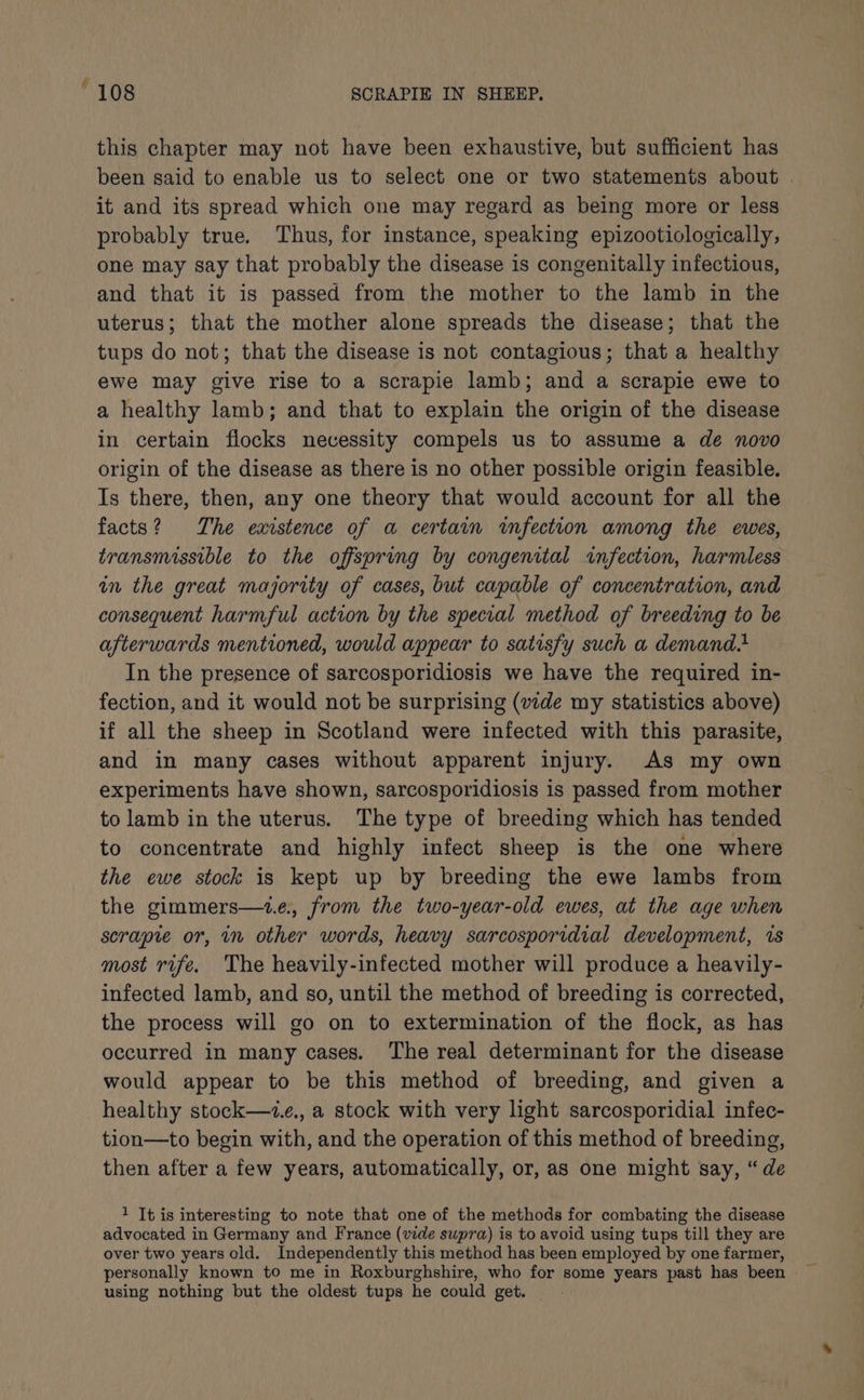 this chapter may not have been exhaustive, but sufficient has been said to enable us to select one or two statements about . it and its spread which one may regard as being more or less probably true. Thus, for instance, speaking epizootiologically, one may say that probably the disease is congenitally infectious, and that it is passed from the mother to the lamb in the uterus; that the mother alone spreads the disease; that the tups do not; that the disease is not contagious; that a healthy ewe may give rise to a scrapie lamb; and a scrapie ewe to a healthy lamb; and that to explain the origin of the disease in certain flocks necessity compels us to assume a de novo origin of the disease as there is no other possible origin feasible. Is there, then, any one theory that would account for all the facts? The existence of a certain infection among the ewes, transmissible to the offspring by congenital infection, harmless in the great majority of cases, but capable of concentration, and consequent harmful action by the special method of breeding to be afterwards mentioned, would appear to satisfy such a demand In the presence of sarcosporidiosis we have the required in- fection, and it would not be surprising (vide my statistics above) if all the sheep in Scotland were infected with this parasite, and in many cases without apparent injury. As my own experiments have shown, sarcosporidiosis is passed from mother to lamb in the uterus. The type of breeding which has tended to concentrate and highly infect sheep is the one where the ewe stock is kept up by breeding the ewe lambs from the gimmers—1z.e., from the two-year-old ewes, at the age when scrapie or, in other words, heavy sarcosporidial development, is most rife. The heavily-infected mother will produce a heavily- infected lamb, and so, until the method of breeding is corrected, the process will go on to extermination of the flock, as has occurred in many cases. The real determinant for the disease would appear to be this method of breeding, and given a healthy stock—ze., a stock with very light sarcosporidial infec- tion—to begin with, and the operation of this method of breeding, then after a few years, automatically, or, as one might say, “de 1 It is interesting to note that one of the methods for combating the disease advocated in Germany and France (vide supra) is to avoid using tups till they are over two years old. Independently this method has been employed by one farmer, using nothing but the oldest tups he could get.