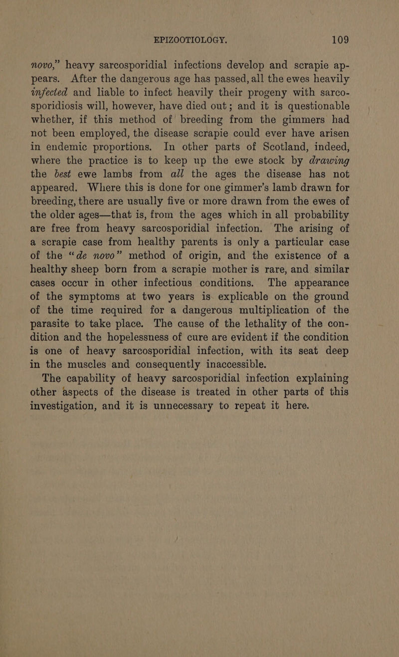 novo,’ heavy sarcosporidial infections develop and scrapie ap- pears. After the dangerous age has passed, all the ewes heavily infected and liable to infect heavily their progeny with sarco- sporidiosis will, however, have died out; and it is questionable whether, if this method of breeding from the gimmers had not been employed, the disease scrapie could ever have arisen in endemic proportions. In other parts of Scotland, indeed, where the practice is to keep up the ewe stock by drawing the best ewe lambs from all the ages the disease has not appeared. Where this is done for one gimmer’s lamb drawn for breeding, there are usually five or more drawn from the ewes of the older ages—that is, from the ages which in all probability are free from heavy sarcosporidial infection. The arising of a scrapie case from healthy parents is only a particular case of the “de novo” method of origin, and the existence of a healthy sheep born from a scrapie mother is rare, and similar cases occur in other infectious conditions. The appearance of the symptoms at two years is. explicable on the ground of the time required for a dangerous multiplication of the parasite to take place. The cause of the lethality of the con- dition and the hopelessness of cure are evident if the condition is one of heavy sarcosporidial infection, with its seat deep in the muscles and consequently inaccessible. The capability of heavy sarcosporidial infection explaining other aspects of the disease is treated in other parts of this investigation, and it is unnecessary to repeat it here.