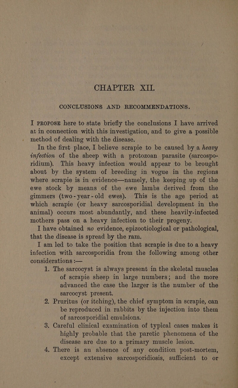 CHAPTER XII. CONCLUSIONS AND RECOMMENDATIONS. I propose here to state briefly the conclusions I have arrived at in connection with this investigation, and to give a possible method of dealing with the disease. In the first place, I believe scrapie to be caused by a heavy infection of the sheep with a protozoan parasite (sarcospo- ridium). This heavy infection would appear to be brought about by the system of breeding in vogue in the regions where scrapie is in evidence—namely, the keeping up of the ewe stock by means of the ewe lambs derived from the gimmers (two-year-old ewes). This is the age period at which scrapie (or heavy sarcosporidial development in the animal) occurs most abundantly, and these heavily-infected mothers pass on a heavy infection to their progeny. I have obtained no evidence, epizootiological or pathological, that the disease is spread by the ram. I am led to take the position that scrapie is due to a heavy infection with sarcosporidia from the following among other considerations :— 1. The sarcocyst is always present in the skeletal muscles of scrapie sheep in large numbers; and the more advanced the case the larger is the number of the sarcocyst present. 2. Pruritus (or itching), the chief symptom in scrapie, can be reproduced in rabbits by the injection into them of sarcosporidial emulsions. 3. Careful clinical examination of typical cases makes it highly probable that the paretic phenomena of the disease are due to a primary muscle lesion. 4, There is an absence of any condition post-mortem, except extensive sarcosporidiosis, sufficient to or