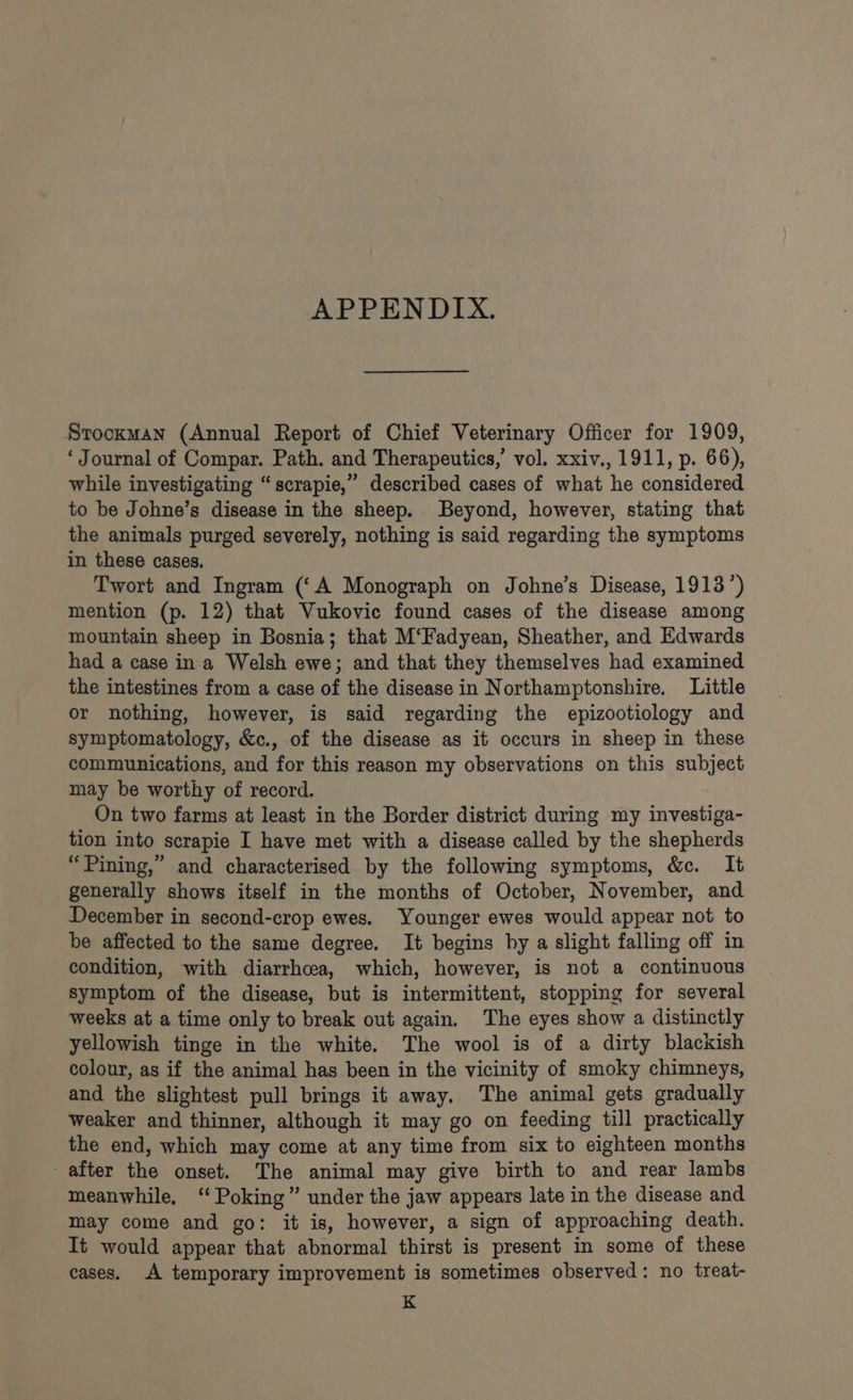 APPENDIX. Stockman (Annual Report of Chief Veterinary Officer for 1909, ‘ Journal of Compar. Path. and Therapeutics,’ vol. xxiv., 1911, p. 66), while investigating “scrapie,” described cases of what he considered to be Johne’s disease in the sheep. Beyond, however, stating that the animals purged severely, nothing is said regarding the symptoms in these cases. Twort and Ingram (‘A Monograph on Johne’s Disease, 1913’) mention (p. 12) that Vukovic found cases of the disease among mountain sheep in Bosnia; that M‘Fadyean, Sheather, and Edwards had a case ina Welsh ewe; and that they themselves had examined the intestines from a case of the disease in Northamptonshire. Little or nothing, however, is said regarding the epizootiology and symptomatology, &amp;c., of the disease as it occurs in sheep in these communications, and for this reason my observations on this subject may be worthy of record. On two farms at least in the Border district during my investiga- tion into scrapie I have met with a disease called by the shepherds “Pining,” and characterised by the following symptoms, &amp;c. It generally shows itself in the months of October, November, and December in second-crop ewes. Younger ewes would appear not to be affected to the same degree. It begins by a slight falling off in condition, with diarrhcea, which, however, is not a continuous symptom of the disease, but is intermittent, stopping for several weeks at a time only to break out again. The eyes show a distinctly yellowish tinge in the white. The wool is of a dirty blackish colour, as if the animal has been in the vicinity of smoky chimneys, and the slightest pull brings it away. The animal gets gradually weaker and thinner, although it may go on feeding till practically the end, which may come at any time from six to eighteen months after the onset. The animal may give birth to and rear lambs” meanwhile, “Poking” under the jaw appears late in the disease and may come and go: it is, however, a sign of approaching death. It would appear that abnormal thirst is present in some of these cases. A temporary improvement is sometimes observed: no treat- K