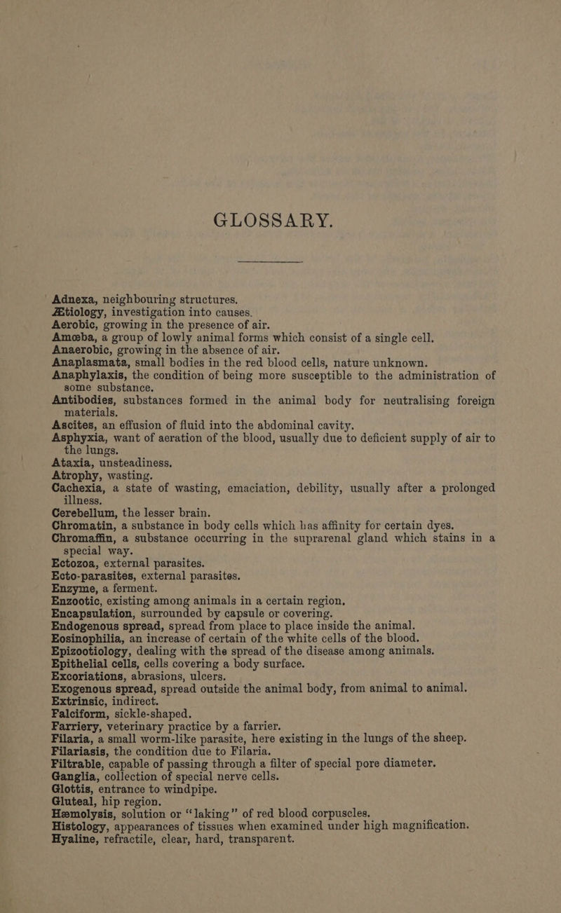 GLOSSARY. Adnexa, neighbouring structures. Z:tiology, investigation into causes. Aerobic, growing in the presence of air. Ameeba, a group of lowly animal forms which consist of a single cell. Anaerobic, growing in the absence of air. Anaplasmata, small bodies in the red blood cells, nature unknown. Anaphylaxis, the condition of being more susceptible to the administration of some substance. Antibodies, substances formed in the animal body for neutralising foreign materials. Ascites, an effusion of fluid into the abdominal cavity. Asphyxia, want of aeration of the blood, usually due to deficient supply of air to the lungs. Ataxia, unsteadiness, Atrophy, wasting. 1 op a state of wasting, emaciation, debility, usually after a prolonged illness. Cerebellum, the lesser brain. Chromatin, a substance in body cells which has affinity for certain dyes. Chromaffin, a substance occurring in the suprarenal gland which stains in a special way. Ectozoa, external parasites. Ecto-parasites, external parasites. Enzyme, a ferment. Enzootic, existing among animals in a certain region, Encapsulation, surrounded by capsule or covering. Endogenous spread, spread from place to place inside the animal. Eosinophilia, an increase of certain of the white cells of the blood. Epizootiology, dealing with the spread of the disease among animals. Epithelial cells, cells covering a body surface. Excoriations, abrasions, ulcers. Exogenous spread, spread outside the animal body, from animal to animal. Extrinsic, indirect. Falciform, sickle-shaped. Farriery, veterinary practice by a farrier. Filaria, a small worm-like parasite, here existing in the lungs of the sheep. Filariasis, the condition due to Filaria. Filtrable, capable of passing through a filter of special pore diameter. Ganglia, collection of special nerve cells. Glottis, entrance to windpipe. Gluteal, hip region. Hemolysis, solution or ‘“laking”’ of red blood corpuscles. : Histology, appearances of tissues when examined under high magnification. Hyaline, refractile, clear, hard, transparent.