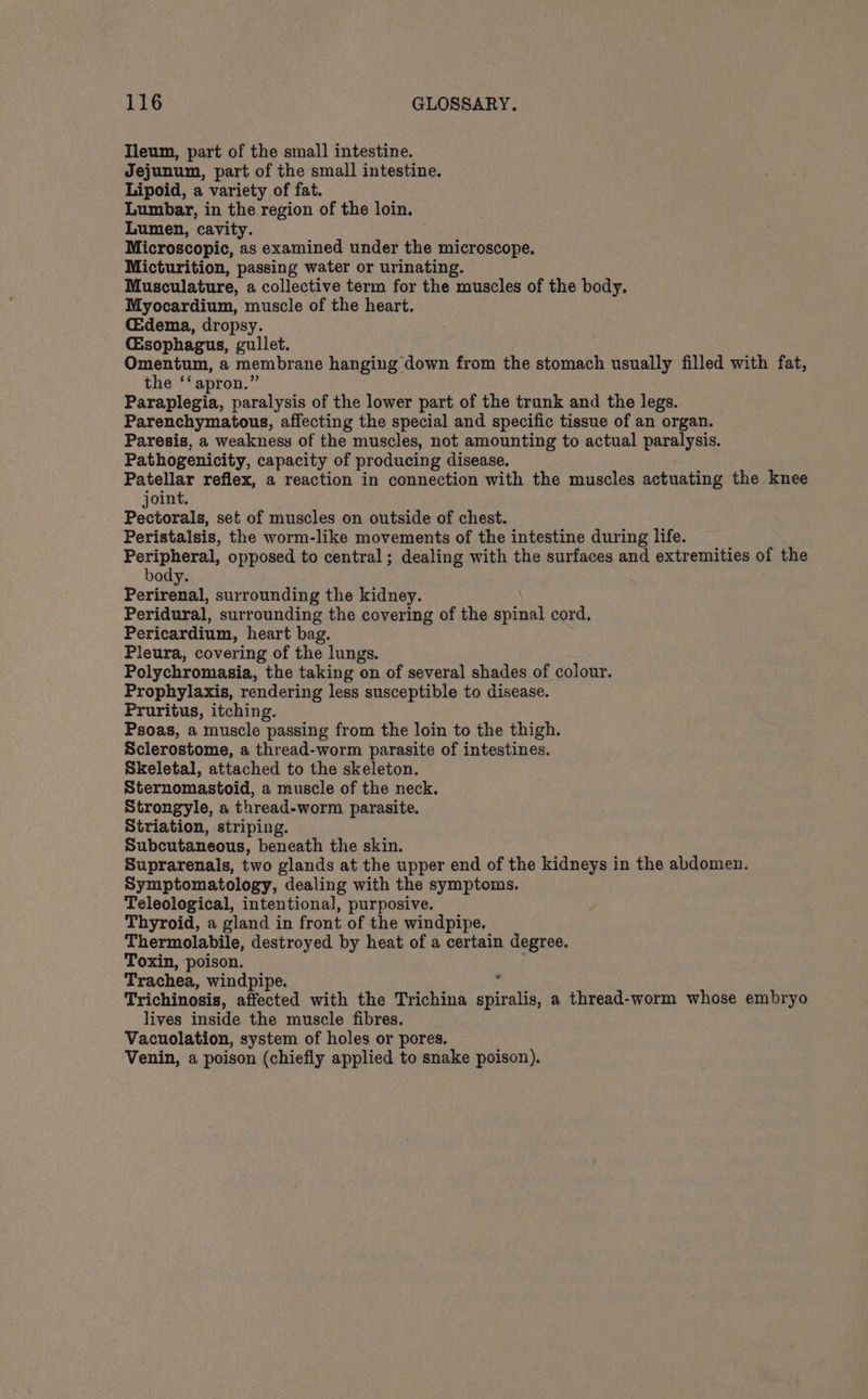 Tleum, part of the sinall intestine. Jejunum, part of the small intestine. Lipoid, a variety of fat. Lumbar, in the region of the loin. Lumen, ‘cavity. Microscopic, as examined under the microscope. Micturition, passing water or urinating. Musculature, a collective term for the muscles of the body. Myocardium, muscle of the heart. Cdema, dropsy. C&amp;sophagus, gullet. Omentum, a membrane hanging down from the stomach usually filled with fat, the ‘‘ apron.’ Paraniacia, paralysis of the lower part of the trunk and the legs. Parenchymatous, affecting the special and specific tissue of an organ. Paresis, a weakness of the muscles, not amounting to actual saris, A Pathogenicity, capacity of producing disease. Patellar reflex, a reaction in connection with the muscles actuating the knee joint. Pectorals, set of muscles on outside of chest. Peristalsis, the worm-like movements of the intestine during life. Peripheral, opposed to central; dealing with the surfaces and extremities of the body. Perirenal, surrounding the kidney. Peridural, surrounding the covering of the spinal cord. Pericardium, heart bag. Pleura, covering of the lungs. Polychromasia, the taking on of several shades of colour. Prophylaxis, rendering less susceptible to disease. Pruritus, itching. Psoas, a muscle passing from the loin to the thigh. Sclerostome, a thread-worm parasite of intestines. Skeletal, attached to the skeleton. Sternomastoid, a muscle of the neck. Strongyle, a thread-worm parasite. Striation, striping. Subcutaneous, beneath the skin. Suprarenals, two glands at the upper end of the kidneys in the abdomen. Symptomatology, dealing with the symptoms. Teleological, intentional, purposive. Thyroid, a gland in front of the windpipe. Thermolabile, destroyed by heat of a certain degree. Toxin, poison. Trachea, windpipe. Trichinosis, affected with the Trichina pert a thread-worm whose embryo lives inside the muscle fibres. Vacuolation, system of holes or pores. ‘Venin, a poison (chiefiy applied to snake poison).
