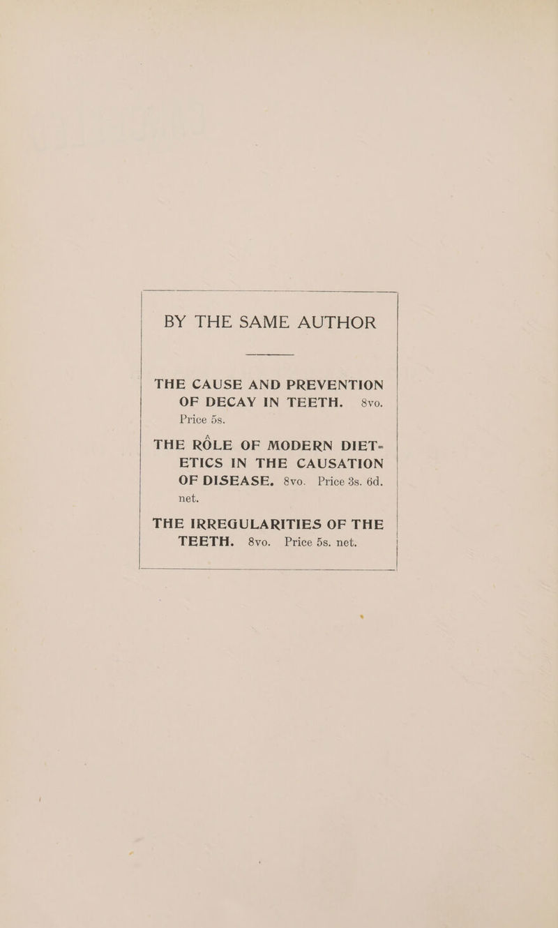 BY THE SAME AUTHOR THE CAUSE AND PREVENTION OF DECAY IN TEETH. — 8vo. Price 5s. THE ROLE OF MODERN DIET- ETICS IN THE CAUSATION OF DISEASE. 8vo. Price 3s. 6d. net. THE IRREGULARITIES OF THE TEETH. 8vo. Price 5s. net.