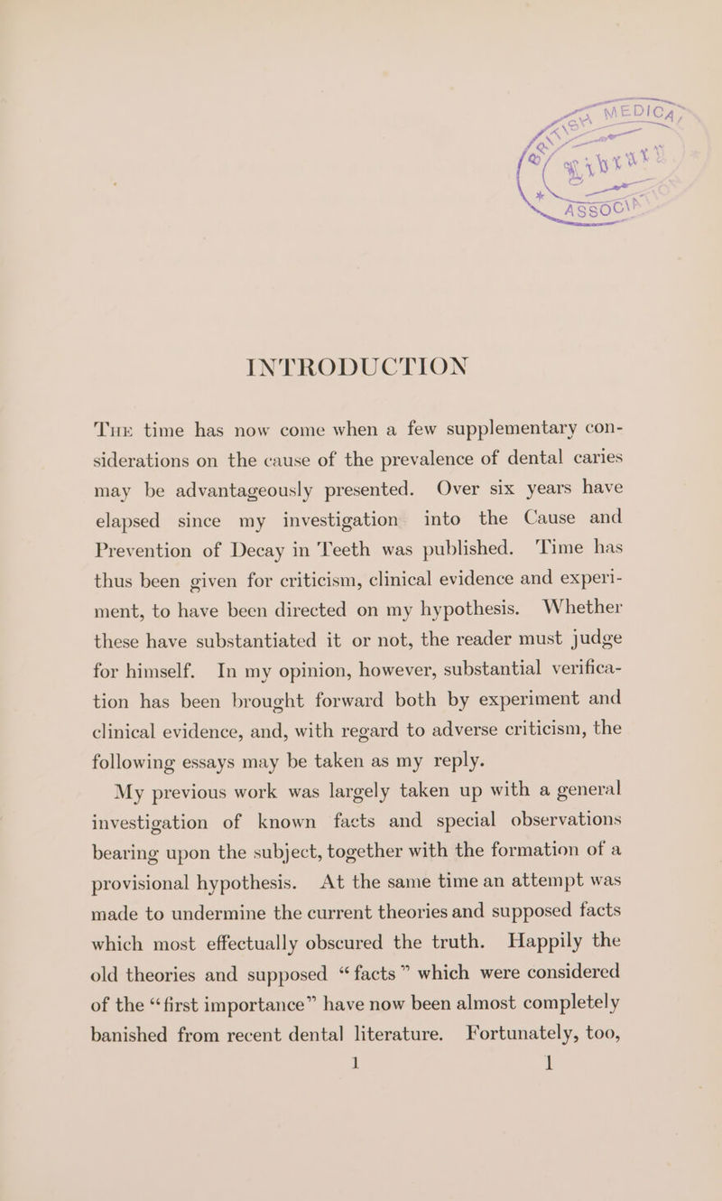 INTRODUCTION Tur time has now come when a few supplementary con- siderations on the cause of the prevalence of dental caries may be advantageously presented. Over six years have elapsed since my investigation into the Cause and Prevention of Decay in Teeth was published. ‘Time has thus been given for criticism, clinical evidence and exper- ment, to have been directed on my hypothesis. Whether these have substantiated it or not, the reader must judge for himself. In my opinion, however, substantial verifica- tion has been brought forward both by experiment and clinical evidence, and, with regard to adverse criticism, the following essays may be taken as my reply. My previous work was largely taken up with a general investigation of known facts and special observations bearing upon the subject, together with the formation of a provisional hypothesis. At the same time an attempt was made to undermine the current theories and supposed facts which most effectually obscured the truth. Happily the old theories and supposed “facts” which were considered of the “first importance” have now been almost completely banished from recent dental literature. Fortunately, too,