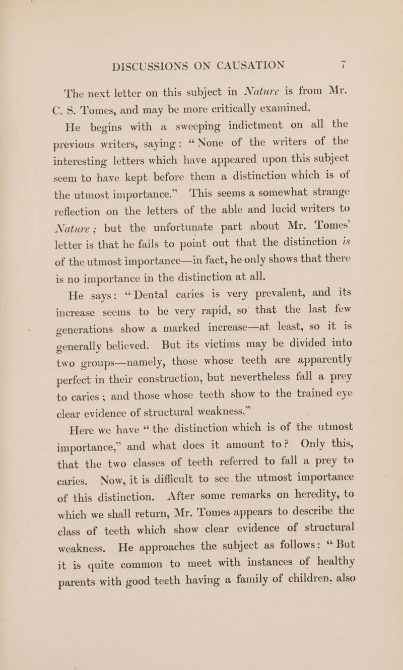 The next letter on this subject in Nature is from Mr. C. S. Tomes, and may be more critically examined, He begins with a sweeping indictment on all the previous writers, saying: “None of the writers of the interesting letters which have appeared upon this subject seem to have kept before them a distinction which is of the utmost importance.” ‘This seems a somewhat strange reflection on the letters of the able and lucid writers to Nature; but the unfortunate part about Mr. ‘Tomes’ letter is that he fails to point out that the distinction zs of the utmost importance—in fact, he only shows that there is no importance in the distinction at all. He says: ‘Dental caries is very prevalent, and its increase seems to be very rapid, so that the last few generations show a marked increase—at least, so it is generally believed. But its victims may be divided into two groups—namely, those whose teeth are apparently perfect in their construction, but nevertheless fall a prey to caries ; and those whose teeth show to the trained eye clear evidence of structural weakness.” Here we have “the distinction which is of the utmost importance,” and what does it amount to? Only this, that the two classes of teeth referred to fall a prey to caries. Now, it is difficult to see the utmost importance of this distinction. After some remarks on heredity, to which we shall return, Mr. Tomes appears to describe the class of teeth which show clear evidence of structural weakness. He approaches the subject as follows: ‘ But it is quite common to meet with instances of healthy parents with good teeth having a family of children, also