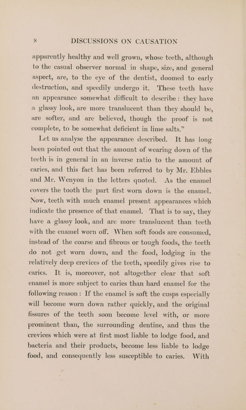 apparently healthy and well grown, whose teeth, although to the casual observer normal in shape, size, and general aspect, are, to the eye of the dentist, doomed to early destruction, and speedily undergo it. These teeth have an appearance somewhat difficult to describe: they have a glassy look, are more translucent than they should be, are softer, and are believed, though the proof is not complete, to be somewhat deficient in lime salts.” Let us analyse the appearance described. It has long been pointed out that the amount of wearing down of the teeth is in general in an inverse ratio to the amount of caries, and this fact has been referred to by Mr. Ebbles and Mr. Wenyon in the letters quoted. As the enamel covers the tooth the part first worn down is the enamel. Now, teeth with much enamel present appearances which indicate the presence of that enamel. That is to say, they have a glassy look, and are more translucent than teeth with the enamel worn off. When soft foods are consumed, instead of the coarse and fibrous or tough foods, the teeth do not get worn down, and the food, lodging in the relatively deep crevices of the teeth, speedily gives rise to caries. It is, moreover, not altogether clear that soft enamel is more subject to caries than hard enamel for the following reason: If the enamel is soft the cusps especially will become worn down rather quickly, and the original fissures of the teeth soon become level with, or more prominent than, the surrounding dentine, and thus the crevices which were at first most liable to lodge food, and bacteria and their products, become less liable to lodge food, and consequently less susceptible to caries. With