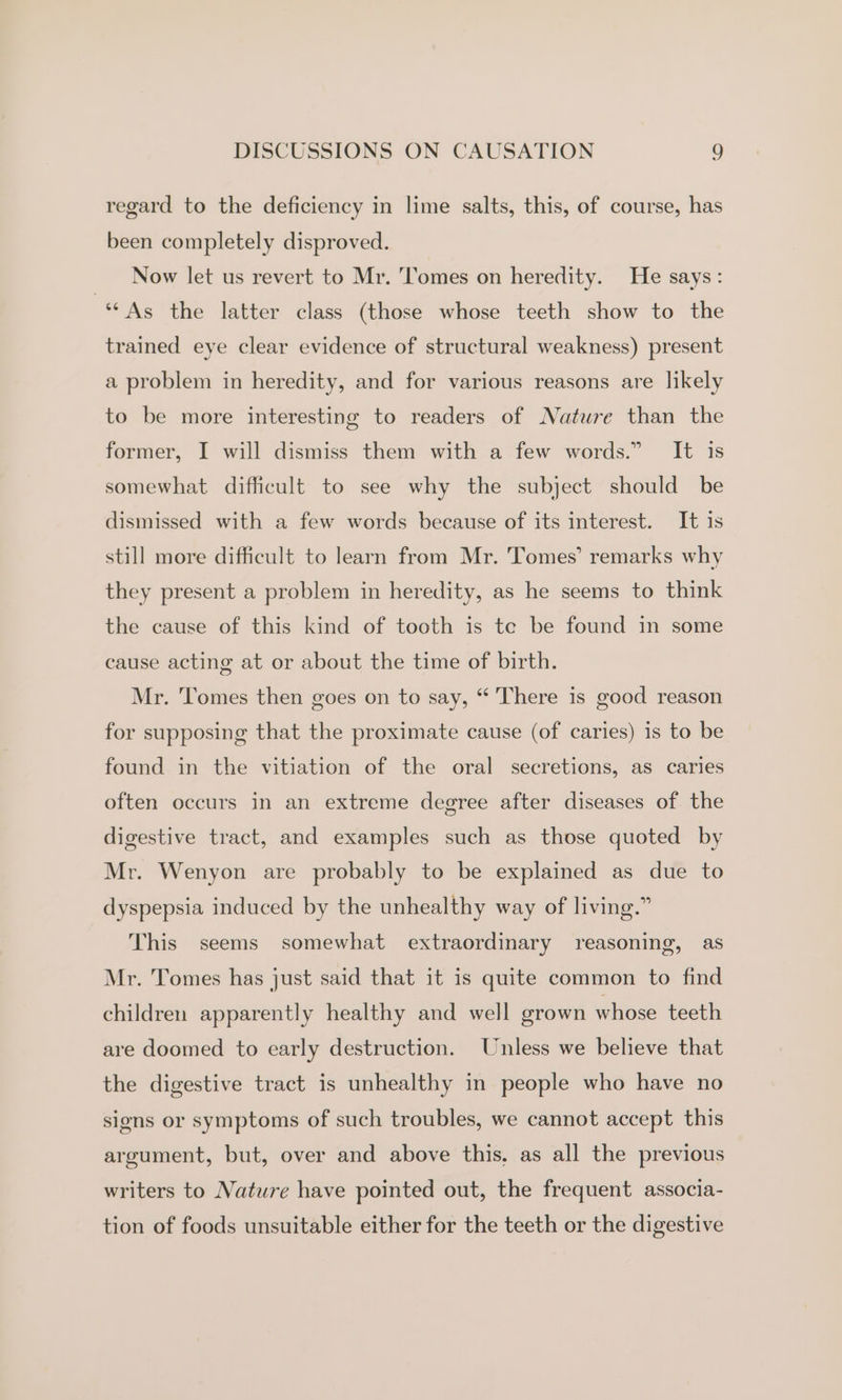 regard to the deficiency in lime salts, this, of course, has been completely disproved. Now let us revert to Mr. Tomes on heredity. He says: “As the latter class (those whose teeth show to the trained eye clear evidence of structural weakness) present a problem in heredity, and for various reasons are likely to be more interesting to readers of Nature than the former, I will dismiss them with a few words.” It is somewhat difficult to see why the subject should be dismissed with a few words because of its interest. It is still more difficult to learn from Mr. Tomes’ remarks why they present a problem in heredity, as he seems to think the cause of this kind of tooth is te be found in some cause acting at or about the time of birth. Mr. Tomes then goes on to say, “ There is good reason for supposing that the proximate cause (of caries) is to be found in the vitiation of the oral secretions, as caries often occurs in an extreme degree after diseases of the digestive tract, and examples such as those quoted by Mr. Wenyon are probably to be explained as due to dyspepsia induced by the unhealthy way of living.” This seems somewhat extraordinary reasoning, as Mr. Tomes has just said that it is quite common to find children apparently healthy and well grown whose teeth are doomed to early destruction. Unless we believe that the digestive tract is unhealthy in people who have no signs or symptoms of such troubles, we cannot accept this argument, but, over and above this. as all the previous writers to Nature have pointed out, the frequent associa- tion of foods unsuitable either for the teeth or the digestive