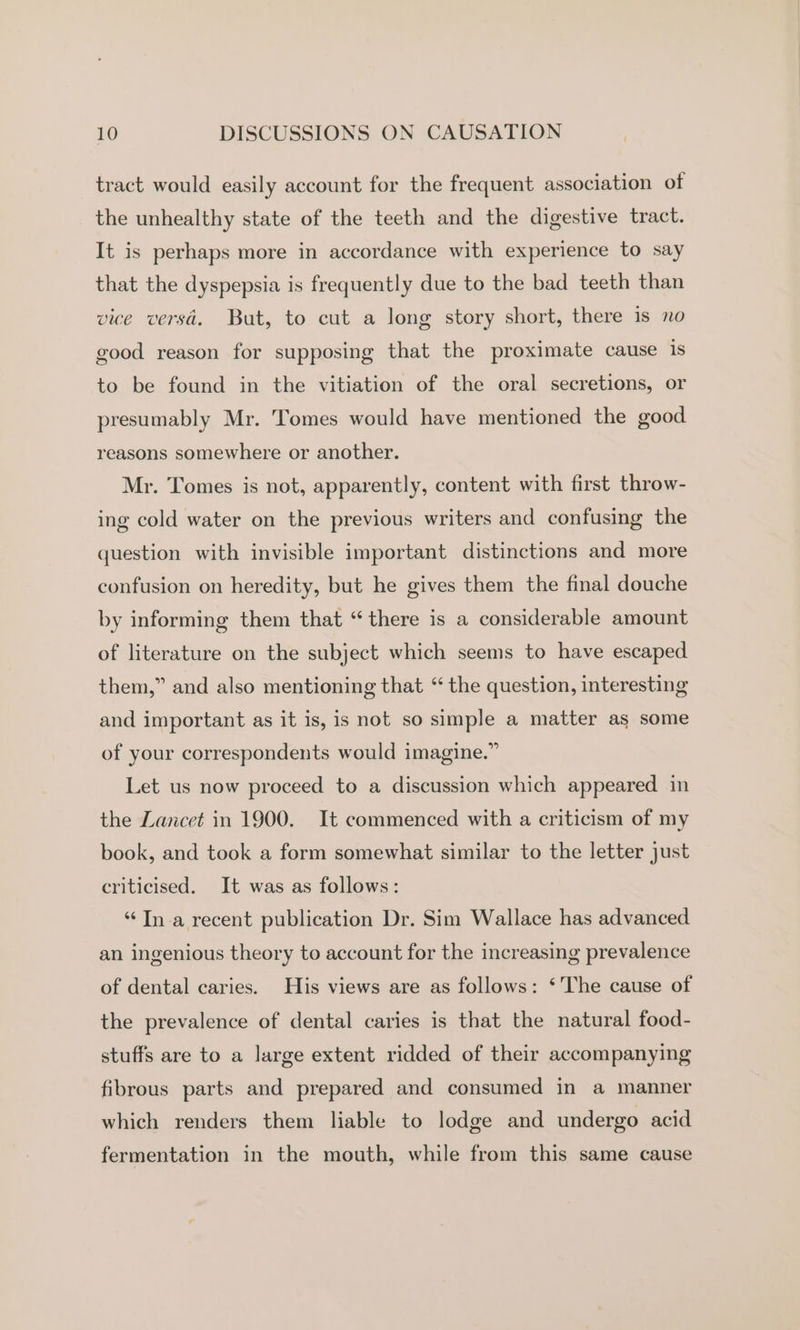 tract would easily account for the frequent association of the unhealthy state of the teeth and the digestive tract. It is perhaps more in accordance with experience to say that the dyspepsia is frequently due to the bad teeth than vice versa. But, to cut a long story short, there is no good reason for supposing that the proximate cause is to be found in the vitiation of the oral secretions, or presumably Mr. Tomes would have mentioned the good reasons somewhere or another. Mr. Tomes is not, apparently, content with first throw- ing cold water on the previous writers and confusing the question with invisible important distinctions and more confusion on heredity, but he gives them the final douche by informing them that “there is a considerable amount of literature on the subject which seems to have escaped them,” and also mentioning that “ the question, interesting and important as it is, is not so simple a matter as some of your correspondents would imagine.” Let us now proceed to a discussion which appeared in the Lancet in 1900. It commenced with a criticism of my book, and took a form somewhat similar to the letter just criticised. It was as follows: “Tn a recent publication Dr. Sim Wallace has advanced an ingenious theory to account for the increasing prevalence of dental caries. His views are as follows: ‘The cause of the prevalence of dental caries is that the natural food- stuffs are to a large extent ridded of their accompanying fibrous parts and prepared and consumed in a manner which renders them liable to lodge and undergo acid fermentation in the mouth, while from this same cause