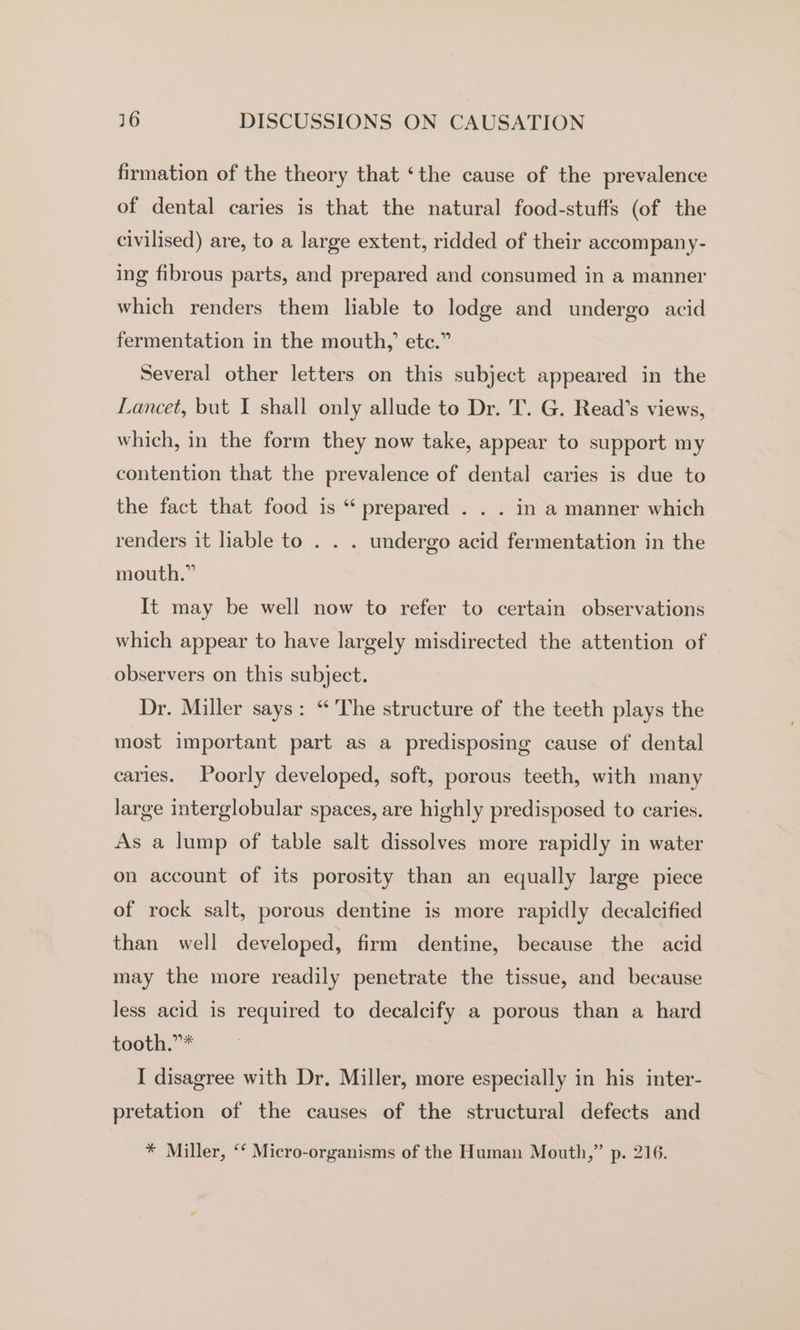 firmation of the theory that ‘the cause of the prevalence of dental caries is that the natural food-stuffs (of the civilised) are, to a large extent, ridded of their accompany- ing fibrous parts, and prepared and consumed in a manner which renders them liable to lodge and undergo acid fermentation in the mouth,’ ete.” Several other letters on this subject appeared in the Lancet, but I shall only allude to Dr. 'T. G. Read’s views, which, in the form they now take, appear to support my contention that the prevalence of dental caries is due to the fact that food is “‘ prepared . . . in a manner which renders it liable to . . . undergo acid fermentation in the mouth.” It may be well now to refer to certain observations which appear to have largely misdirected the attention of observers on this subject. Dr. Miller says: “The structure of the teeth plays the most important part as a predisposing cause of dental caries. Poorly developed, soft, porous teeth, with many large interglobular spaces, are highly predisposed to caries. As a lump of table salt dissolves more rapidly in water on account of its porosity than an equally large piece of rock salt, porous dentine is more rapidly decalcified than well developed, firm dentine, because the acid may the more readily penetrate the tissue, and because less acid is required to decalcify a porous than a hard tooth.”* I disagree with Dr, Miller, more especially in his inter- pretation of the causes of the structural defects and * Miller, ‘‘ Micro-organisms of the Human Mouth,” p. 216.