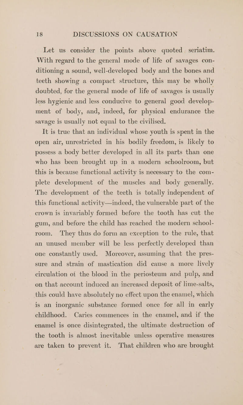 Let us consider the points above quoted | seriatim. With regard to the general mode of life of savages con- ditioning a sound, well-developed body and the bones and teeth showing a compact structure, this may be wholly doubted, for the general mode of life of savages is usually less hygienic and less conducive to general good develop- ment of body, and, indeed, for physical endurance the savage is usually not equal to the civilised. It is true that an individual whose youth is spent in the open air, unrestricted in his bodily freedom, is likely to possess a body better developed in all its parts than one who has been brought up in a modern schoolroom, but this is because functional activity is necessary to the com- plete development of the muscles and body generally. The development of the teeth is totally independent of this functional activity—indeed, the vulnerable part of the crown is invariably formed before the tooth has cut the gum, and before the child has reached the modern school- room. ‘They thus do form an exception to the rule, that an unused member will be less perfectly developed than one constantly used. Moreover, assuming that the pres- sure and strain of mastication did cause a more lively circulation of the blood in the periosteum and pulp, and on that account induced an increased deposit of lime-salts, this could have absolutely no effect upon the enamel, which is an inorganic substance formed once for all in early childhood. Caries commences in the enamel, and if the enamel is once disintegrated, the ultimate destruction of the tooth is almost inevitable unless operative measures are taken to prevent it. That children who are brought