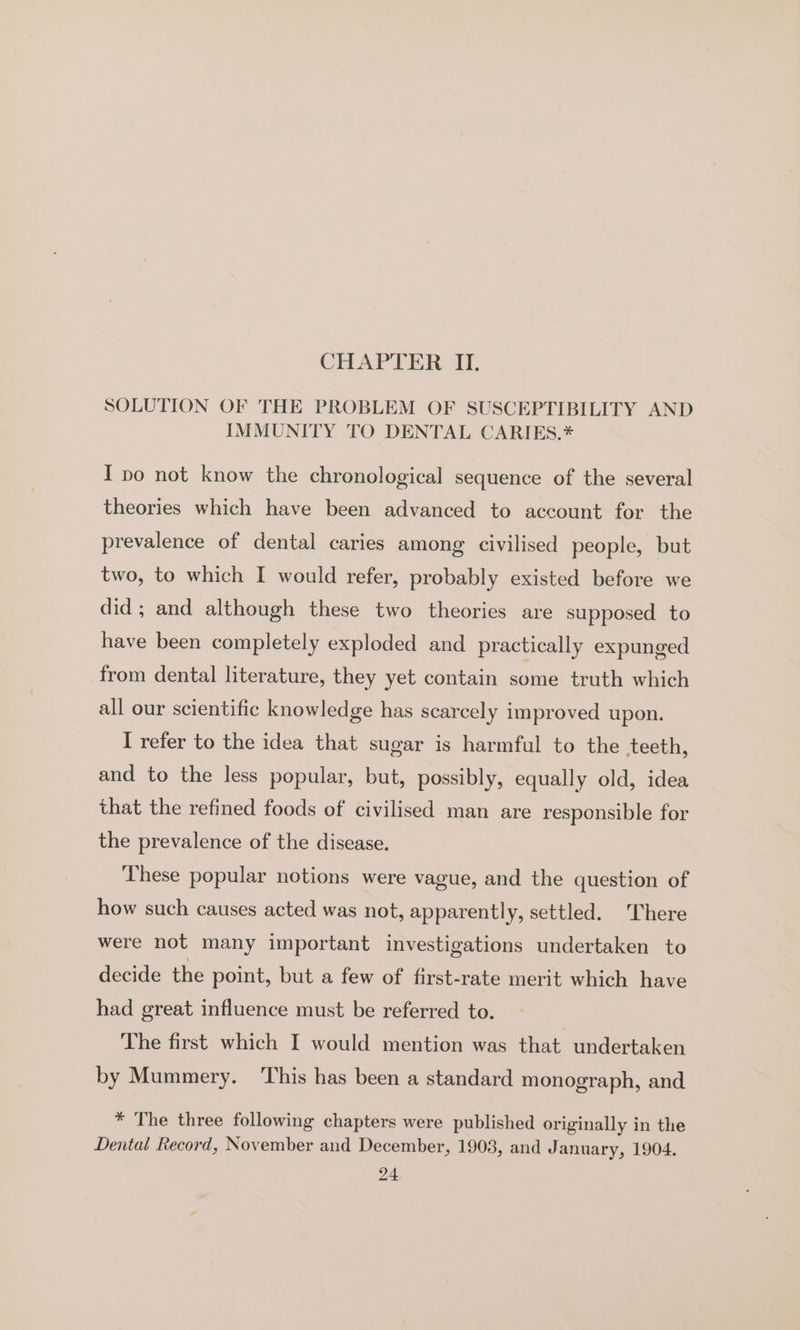 SOLUTION OF THE PROBLEM OF SUSCEPTIBILITY AND IMMUNITY TO DENTAL CARIES.* I po not know the chronological sequence of the several theories which have been advanced to account for the prevalence of dental caries among civilised people, but two, to which I would refer, probably existed before we did; and although these two theories are supposed to have been completely exploded and_ practically expunged from dental literature, they yet contain some truth which all our scientific knowledge has scarcely improved upon. I refer to the idea that sugar is harmful to the teeth, and to the less popular, but, possibly, equally old, idea that the refined foods of civilised man are responsible for the prevalence of the disease. These popular notions were vague, and the question of how such causes acted was not, apparently, settled. There were not many important investigations undertaken to decide the point, but a few of first-rate merit which have had great influence must be referred to. The first which I would mention was that undertaken by Mummery. This has been a standard monograph, and * The three following chapters were published originally in the Dental Record, November and December, 1903, and January, 1904.