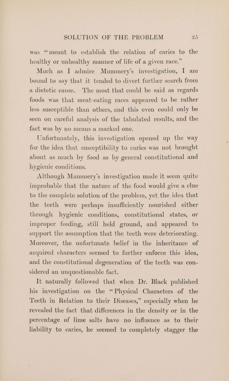 was “meant to establish the relation of caries to the healthy or unhealthy manner of life of a given race.” Much as I admire Mummery’s investigation, I am bound to say that it tended to divert further search from a dietetic cause. The most that could be said as regards foods was that meat-eating races appeared to be rather less susceptible than others, and this even could only be seen on careful analysis of the tabulated results, and the fact was by no means a marked one. Unfortunately, this investigation opened up the way for the idea that susceptibility to caries was not brought about as much by food as by general constitutional and hygienic conditions. Although Mummery’s investigation made it seem quite improbable that the nature of the food would give a clue to the complete solution of the problem, yet the idea that the teeth were perhaps insufficiently nourished either through hygienic conditions, constitutional states, or improper feeding, still held ground, and appeared to support the assumption that the teeth were deteriorating. Moreover, the unfortunate belief in the inheritance of acquired characters seemed to further enforce this idea, and the constitutional degeneration of the tecth was con- sidered an unquestionable fact. It naturally followed that when Dr. Black published his investigation on the “Physical Characters of the ‘Teeth in Relation to their Diseases,” especially when he revealed the fact that differences in the density or in the percentage of lime salts have no influence as to their liability to caries, he seemed to completely stagger the