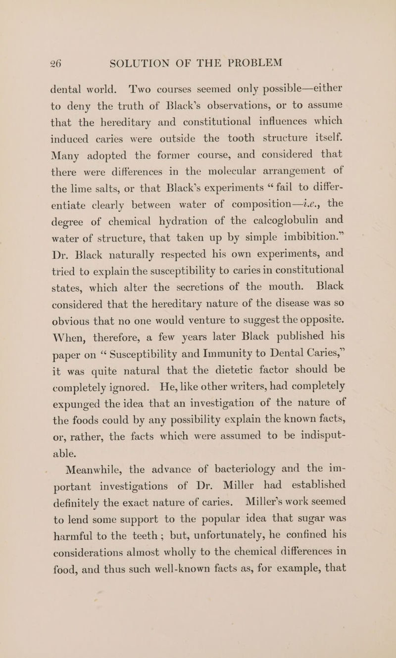 dental world. Two courses seemed only possible—either to deny the truth of Black’s observations, or to assume that the hereditary and constitutional influences which induced caries were outside the tooth structure itself. Many adopted the former course, and considered that there were differences in the molecular arrangement of the lime salts, or that Black’s experiments “ fail to differ- entiate clearly between water of composition—2&lt;., the degree of chemical hydration of the calcoglobulin and water of structure, that taken up by simple imbibition.” Dr. Black naturally respected his own experiments, and tried to explain the susceptibility to caries in constitutional states, which alter the secretions of the mouth. Black considered that the hereditary nature of the disease was so obvious that no one would venture to suggest the opposite. When, therefore, a few years later Black published his paper on “ Susceptibility and Immunity to Dental Caries,” it was quite natural that the dietetic factor should be completely ignored. He, like other writers, had completely expunged the idea that an investigation of the nature of the foods could by any possibility explain the known facts, or, rather, the facts which were assumed to be indisput- able. Meanwhile, the advance of bacteriology and the im- portant investigations of Dr. Miller had established definitely the exact nature of caries. Miller’s work seemed to lend some support to the popular idea that sugar was harmful to the teeth; but, unfortunately, he confined his considerations almost wholly to the chemical differences in food, and thus such well-known facts as, for example, that