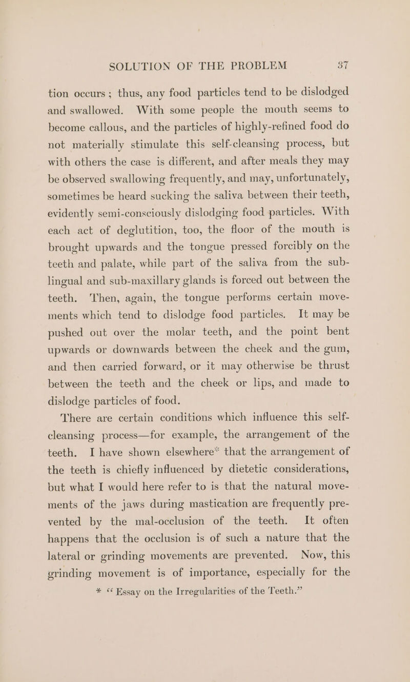 tion occurs ; thus, any food particles tend to be dislodged and swallowed. With some people the mouth seems to become callous, and the particles of highly-refined food do not materially stimulate this self-cleansing process, but with others the case is different, and after meals they may be observed swallowing frequently, and may, unfortunately, sometimes be heard sucking the saliva between their teeth, evidently semi-consciously dislodging food particles. With each act of deglutition, too, the floor of the mouth is brought upwards and the tongue pressed forcibly on the teeth and palate, while part of the saliva from the sub- lingual and sub-maxillary glands is forced out between the teeth. Then, again, the tongue performs certain move- ments which tend to dislodge food particles. It may be pushed out over the molar teeth, and the point bent upwards or downwards between the cheek and the gum, and then carried forward, or it may otherwise be thrust between the teeth and the cheek or lips, and made to dislodge particles of food. Vhere are certain conditions which influence this self- cleansing process—for example, the arrangement of the teeth. I have shown elsewhere* that the arrangement of the teeth is chiefly influenced by dietetic considerations, but what I would here refer to is that the natural move- ments of the jaws during mastication are frequently pre- vented by the mal-occlusion of the teeth. It often happens that the occlusion is of such a nature that the lateral or grinding movements are prevented. Now, this grinding movement is of importance, especially for the * © Essay on the Irregularities of the Teeth.”