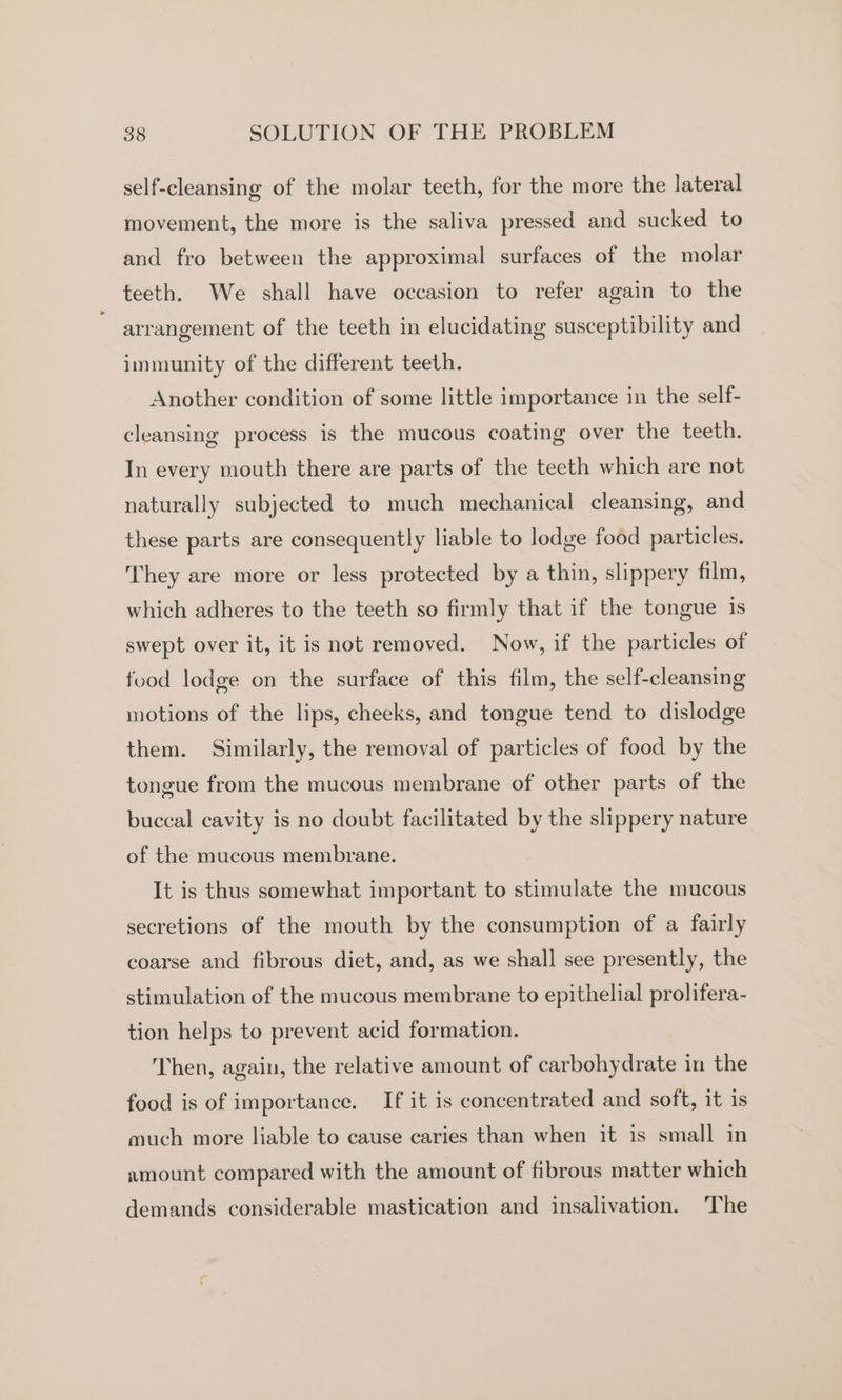 self-cleansing of the molar teeth, for the more the lateral movement, the more is the saliva pressed and sucked to and fro between the approximal surfaces of the molar teeth. We shall have occasion to refer again to the arrangement of the teeth in elucidating susceptibility and immunity of the different teeth. Another condition of some little importance in the self- cleansing process is the mucous coating over the teeth. In every mouth there are parts of the teeth which are not naturally subjected to much mechanical cleansing, and these parts are consequently liable to lodge food particles. They are more or less protected by a thin, slippery film, which adheres to the teeth so firmly that if the tongue 1s swept over it, it is not removed. Now, if the particles of food lodge on the surface of this film, the self-cleansing motions of the lips, cheeks, and tongue tend to dislodge them. Similarly, the removal of particles of food by the tongue from the mucous membrane of other parts of the buccal cavity is no doubt facilitated by the slippery nature of the mucous membrane. It is thus somewhat important to stimulate the mucous secretions of the mouth by the consumption of a fairly coarse and fibrous diet, and, as we shall see presently, the stimulation of the mucous membrane to epithelial prolifera- tion helps to prevent acid formation. Then, again, the relative amount of carbohydrate in the food is of importance. If it is concentrated and soft, it is much more liable to cause caries than when it is small in nmount compared with the amount of fibrous matter which demands considerable mastication and insalivation. The