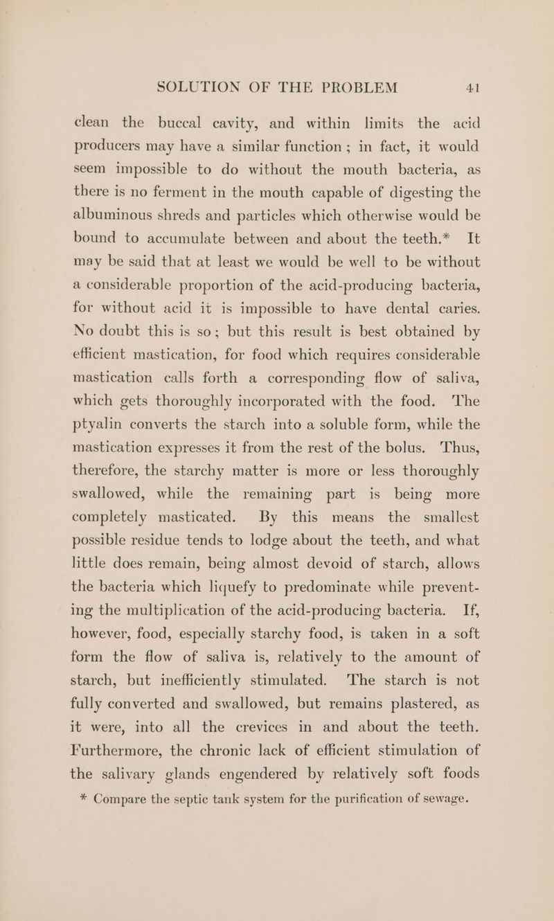 clean the buccal cavity, and within limits the acid producers may have a similar function ; in fact, it would seem impossible to do without the mouth bacteria, as there is no ferment in the mouth capable of digesting the albuminous shreds and particles which otherwise would be bound to accumulate between and about the teeth.* It may be said that at least we would be well to be without a considerable proportion of the acid-producing bacteria, for without acid it is impossible to have dental caries. No doubt this is so; but this result is best obtained by efficient mastication, for food which requires considerable mastication calls forth a corresponding flow of. saliva, which gets thoroughly incorporated with the food. ‘The ptyalin converts the starch into a soluble form, while the mastication expresses it from the rest of the bolus. Thus, therefore, the starchy matter is more or less thoroughly swallowed, while the remaining part is being more completely masticated. By this means the smallest possible residue tends to lodge about the teeth, and what little does remain, being almost devoid of starch, allows the bacteria which liquefy to predominate while prevent- ing the multiplication of the acid-producing bacteria. If, however, food, especially starchy food, is taken in a soft form the flow of saliva is, relatively to the amount of starch, but inefficiently stimulated. The starch is not fully converted and swallowed, but remains plastered, as it were, into all the crevices in and about the teeth. Furthermore, the chronic lack of efficient stimulation of the salivary glands engendered by relatively soft foods * Compare the septic tank system for the purification of sewage.