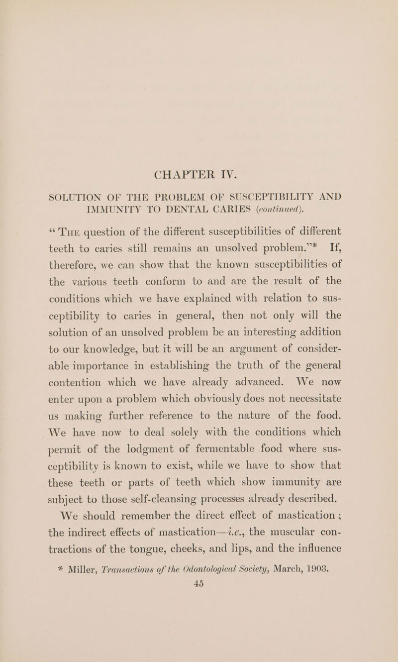 CHAPTER IV. SOLUTION OF THE PROBLEM OF SUSCEPTIBILITY AND IMMUNITY TO DENTAL CARIES (continued). “THE question of the different susceptibilities of different teeth to caries still remains an unsolved problem.”* If, therefore, we can show that the known susceptibilities. of the various teeth conform to and are the result of the conditions which we have explained with relation to sus- ceptibility to caries in general, then not only will the solution of an unsolved problem be an interesting addition to our knowledge, but it will be an argument of consider- able importance in establishing the truth of the general contention which we have already advanced. We now enter upon a problem which obviously does not necessitate us making further reference to the nature of the food. We have now to deal solely with the conditions which permit of the lodgment of fermentable food where sus- ceptibility is known to exist, while we have to show that these teeth or parts of teeth which show immunity are subject to those self-cleansing processes already described. We should remember the direct effect of mastication ; the indirect effects of mastication—-.e., the muscular con- tractions of the tongue, cheeks, and lips, and the influence * Miller, Transactions of the Odontological Society, March, 1903.