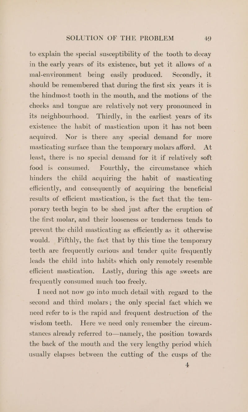 to explain the special susceptibility of the tooth to decay in the early years of its existence, but yet it allows of a mal-environment being easily produced. Secondly, it should be remembered that during the first six years it is the hindmost tooth in the mouth, and the motions of the cheeks and tongue are relatively not very pronounced in its neighbourhood. Thirdly, in the earliest years of its existence the habit of mastication upon it has not been acquired. Nor is there any special demand for more masticating surface than the temporary molars afford. At least, there is no special demand for it if relatively soft food is consumed. Fourthly, the circumstance which hinders the child acquiring the habit of masticating efficiently, and consequently of acquiring the beneficial results of efficient mastication, is the fact that the tem- porary teeth begin to be shed just after the eruption of the first molar, and their looseness or tenderness tends to prevent the child masticating as efficiently as it otherwise would. Fifthly, the fact that by this time the temporary teeth are frequently carious and tender quite frequently leads the child into habits which only remotely resemble efficient mastication. Lastly, during this age sweets are frequently consumed much too freely. I need not now go into much detail with regard to the second and third molars; the only special fact which we need refer to is the rapid and frequent destruction of the wisdom teeth. Here we need only remember the circum- stances already referred to—namely, the position towards the back of the mouth and the very lengthy period which usually elapses between the cutting of the cusps of the +