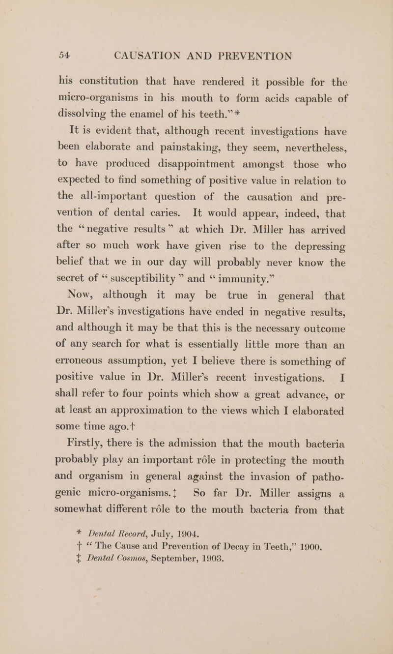 his constitution that have rendered it possible for the micro-organisms in his mouth to form acids capable of dissolving the enamel of his teeth.” * It is evident that, although recent investigations have been elaborate and painstaking, they seem, nevertheless, to have produced disappointment amongst those who expected to find something of positive value in relation to the all-important question of the causation and_pre- vention of dental caries. It would appear, indeed, that the “negative results” at which Dr. Miller has arrived after so much work have given rise to the depressing belief that we in our day will probably never know the secret of “ susceptibility ” and “ immunity.” Now, although it may be true in general that Dr. Miller’s investigations have ended in negative results, and although it may be that this is the necessary outcome of any search for what is essentially little more than an erroneous assumption, yet I believe there is something of positive value in Dr. Miller’s recent investigations. I shall refer to four points which show a great advance, or at least an approximation to the views which I elaborated some time ago.t Firstly, there is the admission that the mouth bacteria probably play an important réle in protecting the mouth and organism in general against the invasion of patho- genic micro-organisms.{ So far Dr. Miller assigns a somewhat different réle to the mouth bacteria from that * Dental Record, July, 1904. tT “ The Cause and Prevention of Decay in Teeth,” 1900. + Dental Cosmos, September, 1903.