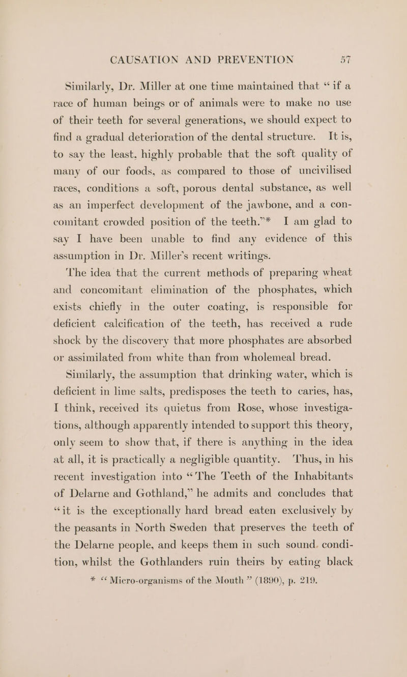 Similarly, Dr. Miller at one time maintained that ‘if a race of human beings or of animals were to make no use of their teeth for several generations, we should expect to find a gradual deterioration of the dental structure. It is, to say the least, highly probable that the soft quality of many of our foods, as compared to those of uncivilised races, conditions a soft, porous dental substance, as well as an imperfect development of the jawbone, and a con- comitant crowded position of the teeth.”* I am glad to say I have been unable to find any evidence of this assumption in Dr. Miller’s recent writings. The idea that the current methods of preparing wheat and concomitant elimination of the phosphates, which exists chiefly in the outer coating, is responsible for deficient calcification of the teeth, has received a rude shock by the discovery that more phosphates are absorbed or assimilated from white than from wholemeal bread. Similarly, the assumption that drinking water, which is deficient in lime salts, predisposes the teeth to caries, has, I think, received its quietus from Rose, whose investiga- tions, although apparently intended to support this theory, only seem to show that, if there is anything in the idea at all, it is practically a negligible quantity. ‘hus, in his recent investigation into “The Teeth of the Inhabitants of Delarne and Gothland,” he admits and concludes that “it is the exceptionally hard bread eaten exclusively by the peasants in North Sweden that preserves the teeth of the Delarne people, and keeps them in such sound. condi- tion, whilst the Gothlanders ruin theirs by eating black * “ Micro-organisms of the Mouth ” (1890), p. 219.