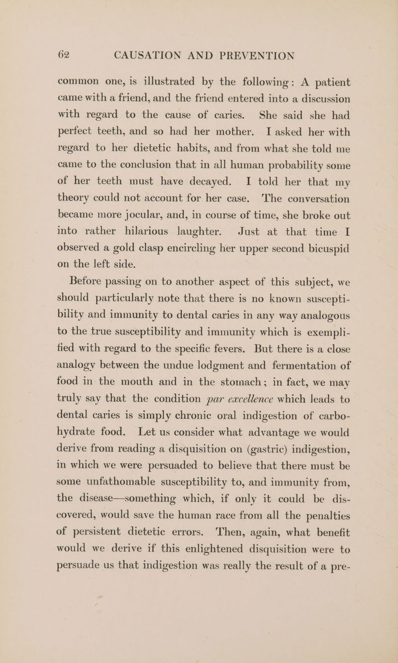 common one, is illustrated by the following: A patient came with a friend, and the friend entered into a discussion with regard to the cause of caries. She said she had perfect teeth, and so had her mother. I asked her with regard to her dietetic habits, and from what she told me came to the conclusion that in all human probability some of her teeth must have decayed. I told her that my theory could not account for her case. ‘The conversation became more jocular, and, in course of time, she broke out into rather hilarious laughter. Just at that time I observed a gold clasp encircling her upper second bicuspid on the left side. Before passing on to another aspect of this subject, we should particularly note that there is no known suscepti- bility and immunity to dental caries in any way analogous to the true susceptibility and immunity which is exempli- fied with regard to the specific fevers. But there is a close analogy between the undue lodgment and fermentation of food in the mouth and in the stomach; in fact, we may truly say that the condition par excellence which leads to dental caries is simply chronic oral indigestion of carbo- hydrate food. Let us consider what advantage we would derive from reading a disquisition on (gastric) indigestion, in which we were persuaded to believe that there must be some unfathomable susceptibility to, and immunity from, the disease—something which, if only it could be dis- covered, would save the human race from all the penalties of persistent dietetic errors. Then, again, what benefit would we derive if this enlightened disquisition were to persuade us that indigestion was really the result of a pre-