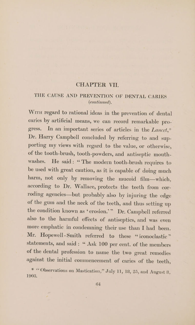 CHAPTER VII. THE CAUSE AND PREVENTION OF DENTAL CARIES (continued). Wrru regard to rational ideas in the prevention of dental caries by artificial means, we can record remarkable pro- gress. In an important series of articles in the Lancet,* Dr. Harry Campbell concluded by referring to and sup- porting my views with regard to the value, or otherwise, of the tooth-brush, tooth-powders, and antiseptic mouth- washes. He said: “The modern tooth-brush requires to be used with great caution, as it is capable of doing much harm, not only by removing the mucoid film—which, according to Dr. Wallace, protects the teeth from cor- roding agencies—but probably also by injuring the edge of the gum and the neck of the teeth, and thus setting up the condition known as ‘erosion.’” Dr. Campbell referred also to the harmful effects of antiseptics, and was even more emphatic in condemning their use than I had been. Mr. Hopewell-Smith referred to these “iconoclastic” statements, and said: “ Ask 100 per cent. of the members of the dental profession to name the two great remedies against the initial commencement of caries of the teeth, * “Observations on Mastication,” July 11, 18, 25, and August 8, 1903.