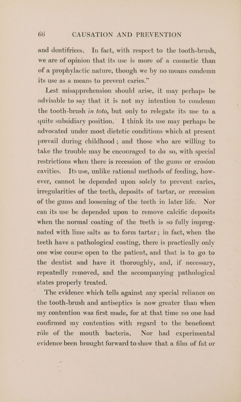 and dentifrices. In fact, with respect to the tooth-brush, we are of opinion that its use is more of a cosmetic than of a prophylactic nature, though we by no means condemn its use as a means to prevent caries.” Lest misapprehension should arise, it may perhaps be advisable to say that it is not my intention to condemn the tooth-brush én toto, but only to relegate its use to a quite subsidiary position.’ I think its use may perhaps be advocated under most dietetic conditions which at present prevail during childhood ; and those who are willing to take the trouble may be encouraged to do so, with special restrictions when there is recession of the gums or erosion cavities. Its use, unlike rational methods of feeding, how- ever, cannot be depended upon solely to prevent caries, irregularities of the teeth, deposits of tartar, or recession of the gums and loosening of the teeth in later life. Nor can its use be depended upon to remove calcific deposits when the normal coating of the teeth is so fully impreg- nated with lime salts as to form tartar; in fact, when the teeth have a pathological coating, there is practically only one wise course open to the patient, and that is to go to the dentist and have it thoroughly, and, if necessary, repeatedly removed, and the accompanying pathological states properly treated. The evidence which tells against any special reliance on the tooth-brush and antiseptics is now greater than when my contention was first made, for at that time no one had confirmed my contention with regard to the beneficent role of the mouth bacteria. Nor had _ experimental evidence been brought forward to show that a film of fat or