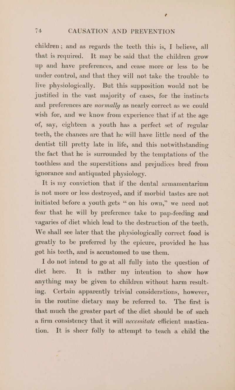 children ; and as regards the teeth this is, I believe, all that is required. It may be said that the children grow up and have preferences, and cease more or less to be under control, and that they will not take the trouble to live physiologically. But this supposition would not be justified in the vast majority of cases, for the instincts and preferences are normally as nearly correct as we could wish for, and we know from experience that if at the age of, say, eighteen a youth has a perfect set of regular teeth, the chances are that he will have little need of the dentist till pretty late in life, and this notwithstanding the fact that he is surrounded by the temptations of the toothless and the superstitions and prejudices bred from ignorance and antiquated physiology. It is my conviction that if the dental armamentarium is not more or less destroyed, and if morbid tastes are not initiated before a youth gets “on his own,” we need not fear that he will by preference take to pap-feeding and vagaries of diet which lead to the destruction of the teeth. We shall see later that the physiologically correct food is greatly to be preferred by the epicure, provided he has got his teeth, and is accustomed to use them. I do not intend to go at all fully into the question of diet here. It is rather my intention to show how anything may be given to children without harm result- ing. Certain apparently trivial considerations, however, in the routine dietary may be referred to. The first is that much the greater part of the diet should be of such a firm consistency that it will necessitate efficient mastica- tion. It is sheer folly to attempt to teach a child the