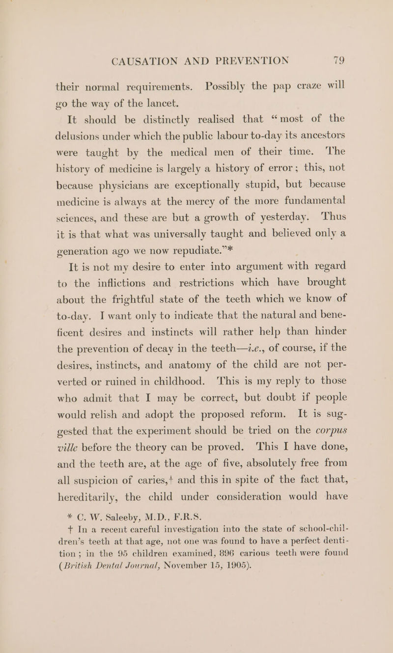 their normal requirements. Possibly the pap craze will go the way of the lancet. It should be distinctly realised that “most of the delusions under which the public labour to-day its ancestors were taught by the medical men of their time. The history of medicine is largely a history of error; this, not because physicians are exceptionally stupid, but because medicine is always at the mercy of the more fundamental sciences, and these are but a growth of yesterday. ‘Thus it is that what was universally taught and believed only a generation ago we now repudiate.”* It is not my desire to enter into argument one regard to the inflictions and restrictions which have brought about the frightful state of the teeth which we know of to-day. I want only to indicate that the natural and bene- ficent desires and instincts will rather help than hinder the prevention of decay in the teeth—i.e., of course, if the desires, instincts, and anatomy of the child are not per- verted or ruined in childhood. ‘This is my reply to those who admit that I may be correct, but doubt if people would relish and adopt the proposed reform. It is sug- gested that the experiment should be tried on the corpus ville before the theory can be proved. This I have done, and the teeth are, at the age of five, absolutely free from all suspicion of caries,+ and this in spite of the fact that, hereditarily, the child under consideration would have * C. W. Saleeby, M.D., F.R.S. + In a recent careful investigation into the state of school-chil- dren’s teeth at that age, not one was found to have a perfect denti- tion; in the 95 children examined, 896 carious teeth were found (British Dental Journal, November 15, 1905).